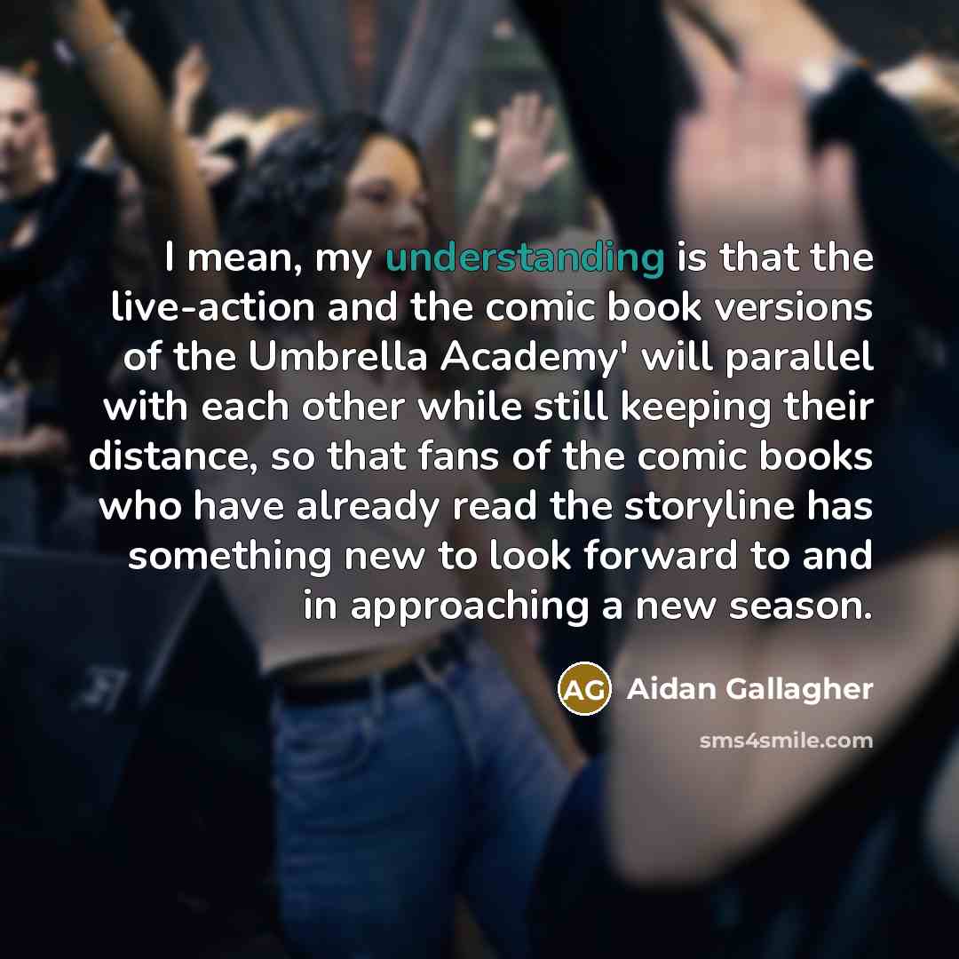 “I mean, my understanding is that the live-action and the comic book versions of the Umbrella Academy' will parallel with each other while still keeping their distance, so that fans of the comic books who have already read the storyline has something new to look forward to and in approaching a new…” quote by Aidan Gallagher