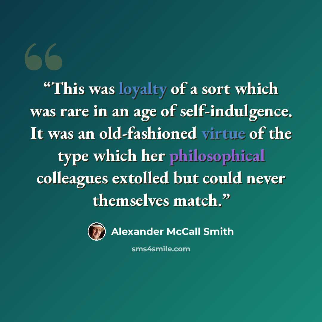 “This was loyalty of a sort which was rare in an age of self-indulgence. It was an old-fashioned virtue of the type which her philosophical colleagues extolled but could never themselves match.” quote by Alexander McCall Smith