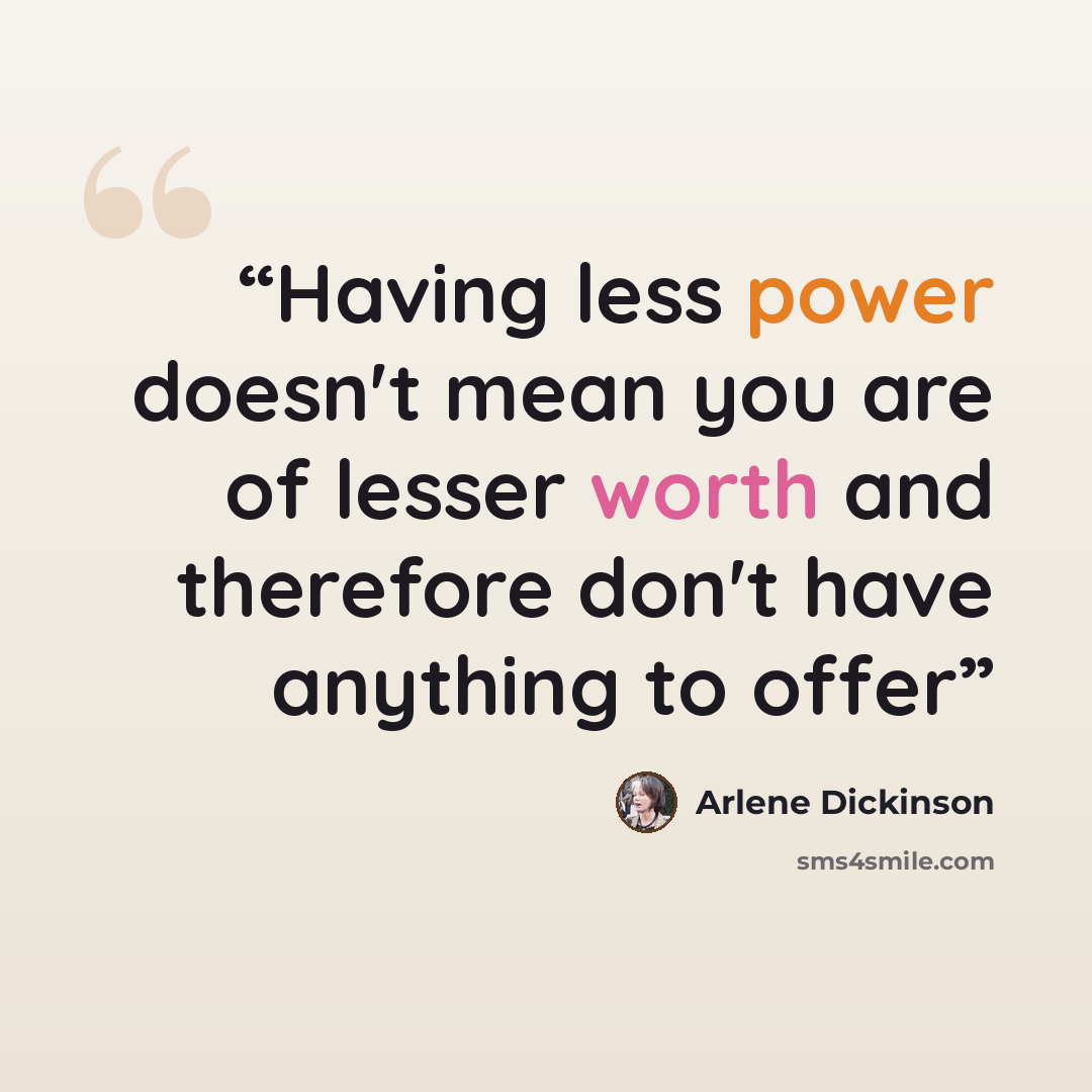 “Having less power doesn't mean you are of lesser worth and therefore don't have anything to offer” quote by Arlene Dickinson