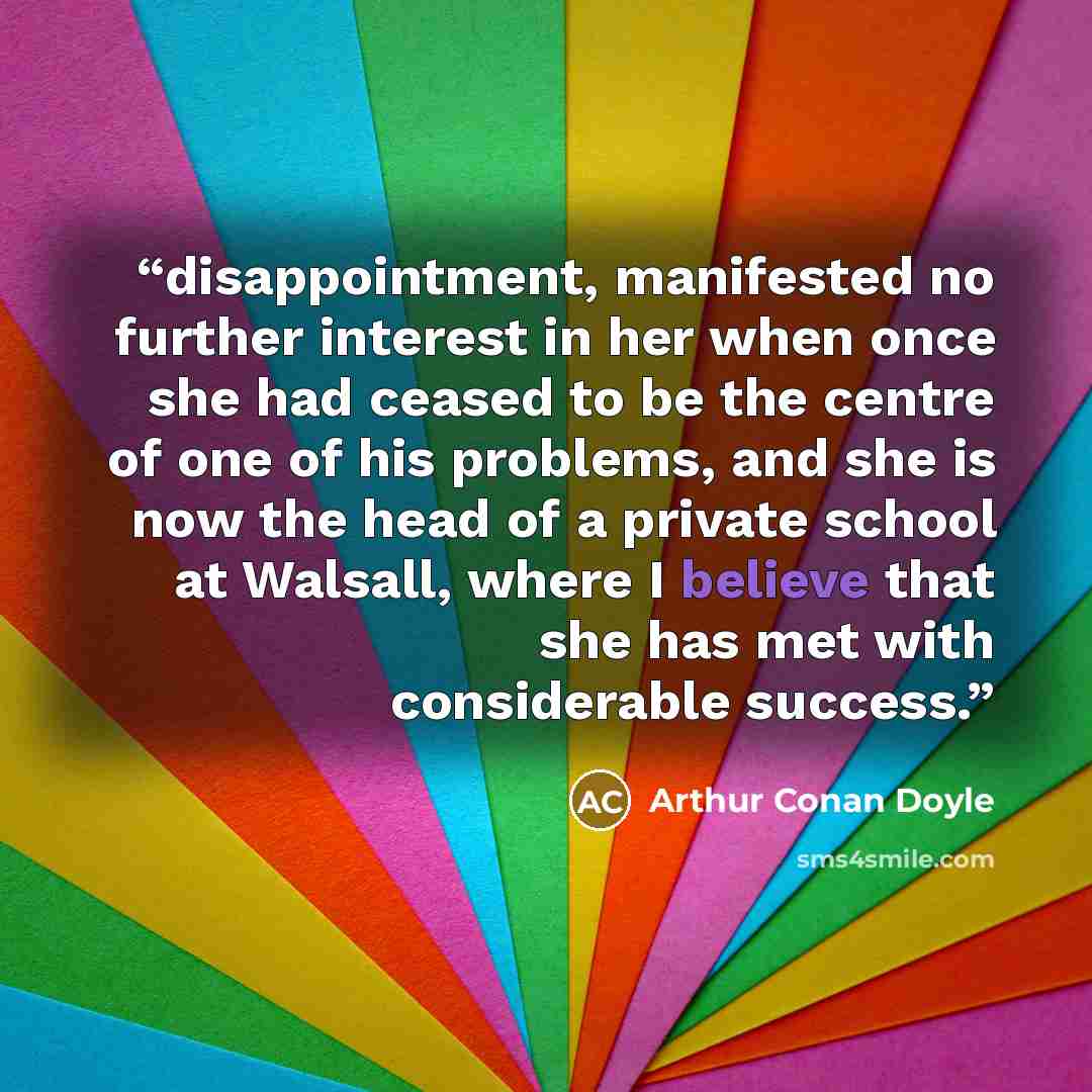 “disappointment, manifested no further interest in her when once she had ceased to be the centre of one of his problems, and she is now the head of a private school at Walsall, where I believe that she has met with considerable success.” quote by Arthur Conan Doyle