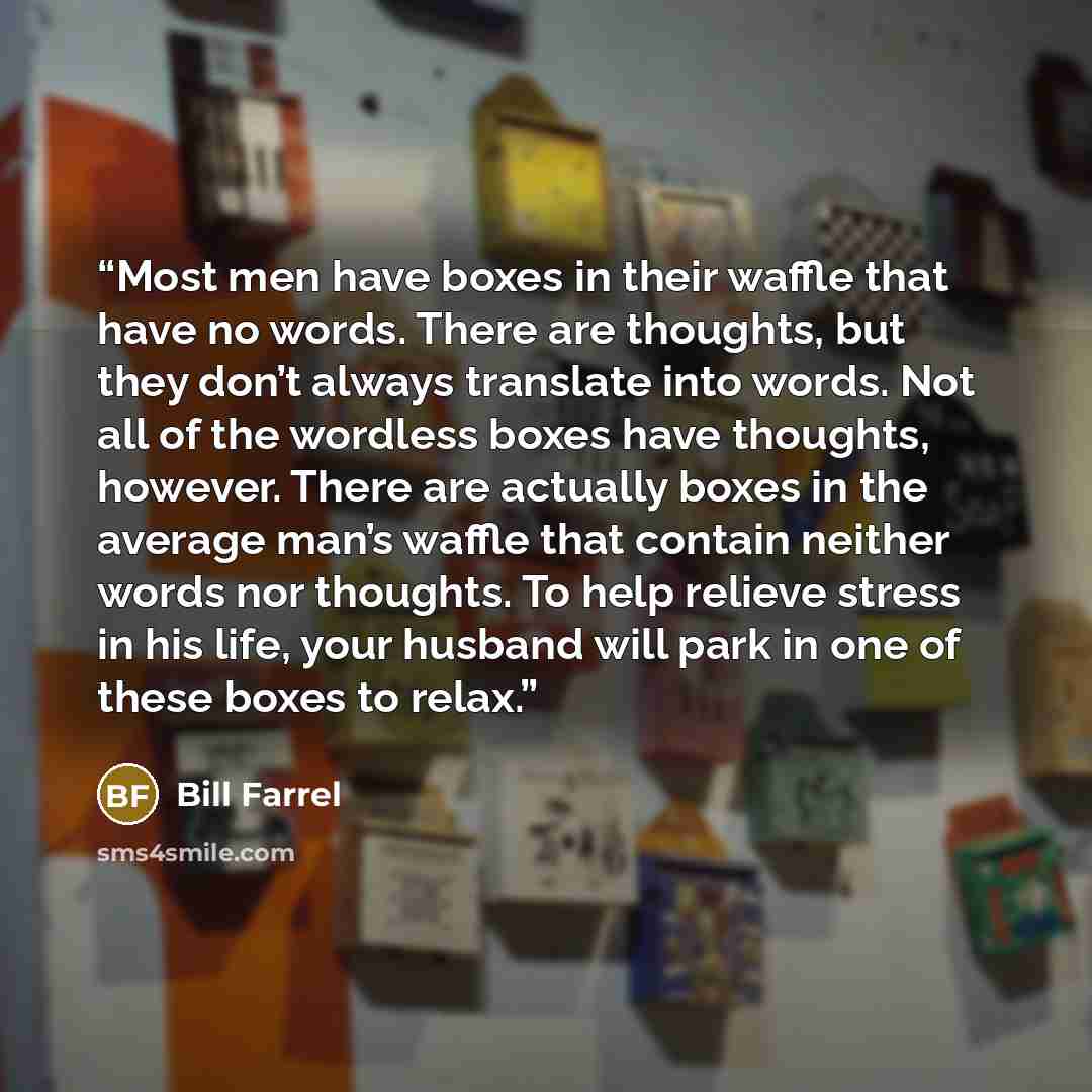 “Most men have boxes in their waffle that have no words. There are thoughts, but they don’t always translate into words. Not all of the wordless boxes have thoughts, however. There are actually boxes in the average man’s waffle that contain neither words nor thoughts. To help relieve stress in his…” quote by Bill Farrel