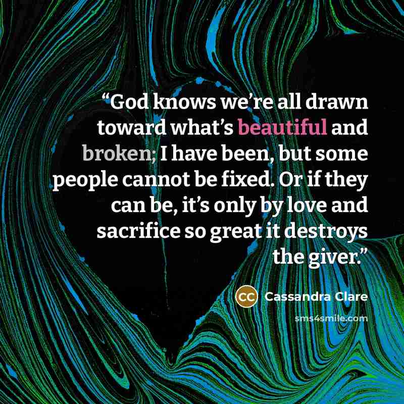 “God knows we’re all drawn toward what’s beautiful and broken; I have been, but some people cannot be fixed. Or if they can be, it’s only by love and sacrifice so great it destroys the giver.” quote by Cassandra Clare