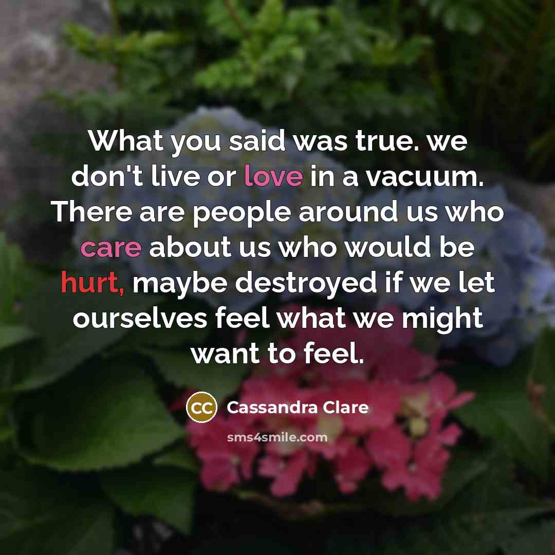 “What you said was true. we don't live or love in a vacuum. There are people around us who care about us who would be hurt, maybe destroyed if we let ourselves feel what we might want to feel.” quote by Cassandra Clare