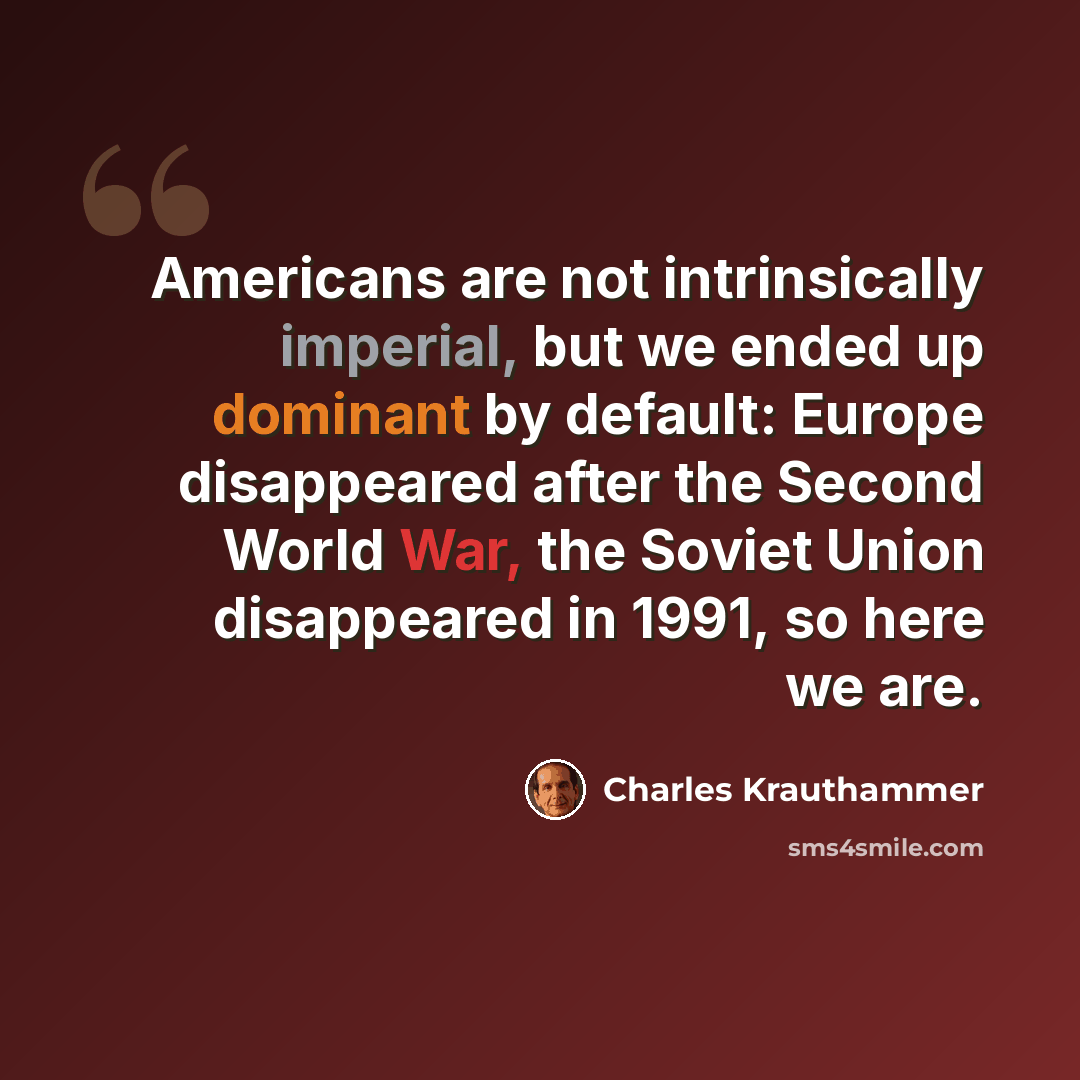 “Americans are not intrinsically imperial, but we ended up dominant by default: Europe disappeared after the Second World War, the Soviet Union disappeared in 1991, so here we are.” quote by Charles Krauthammer