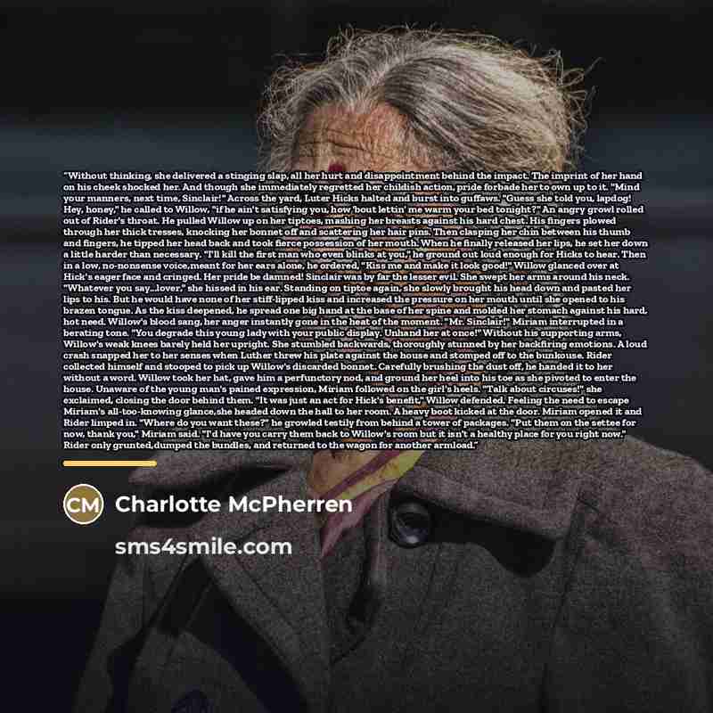 “Without thinking, she delivered a stinging slap, all her hurt and disappointment behind the impact. The imprint of her hand on his cheek shocked her. And though she immediately regretted her childish action, pride forbade her to own up to it. "Mind your manners, next time, Sinclair!" Across the…” quote by Charlotte McPherren