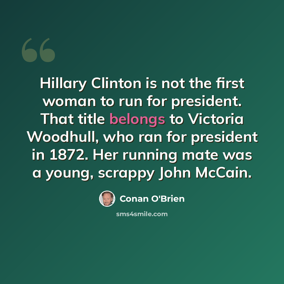 “Hillary Clinton is not the first woman to run for president. That title belongs to Victoria Woodhull, who ran for president in 1872. Her running mate was a young, scrappy John McCain.” quote by Conan O'Brien