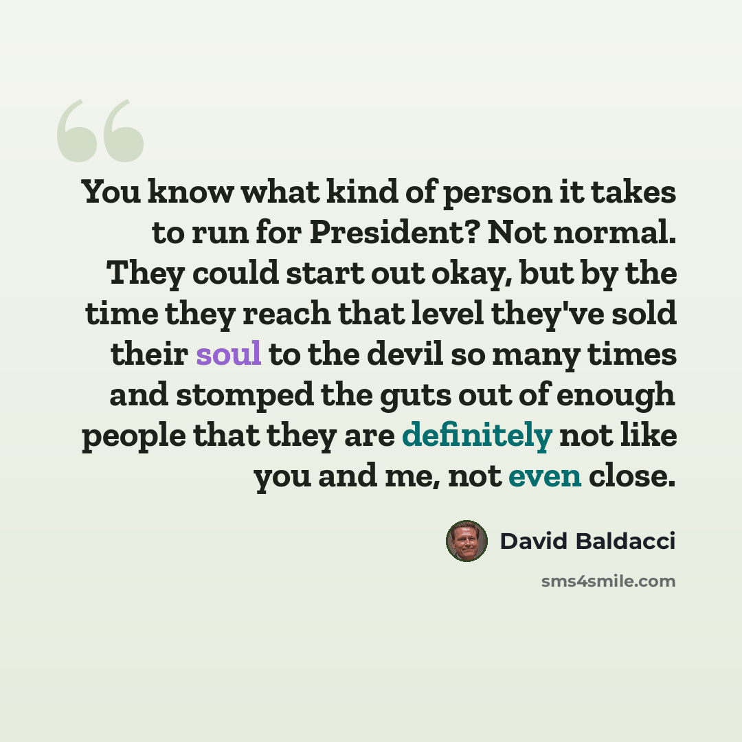 “You know what kind of person it takes to run for President? Not normal. They could start out okay, but by the time they reach that level they've sold their soul to the devil so many times and stomped the guts out of enough people that they are definitely not like you and me, not even close.” quote by David Baldacci