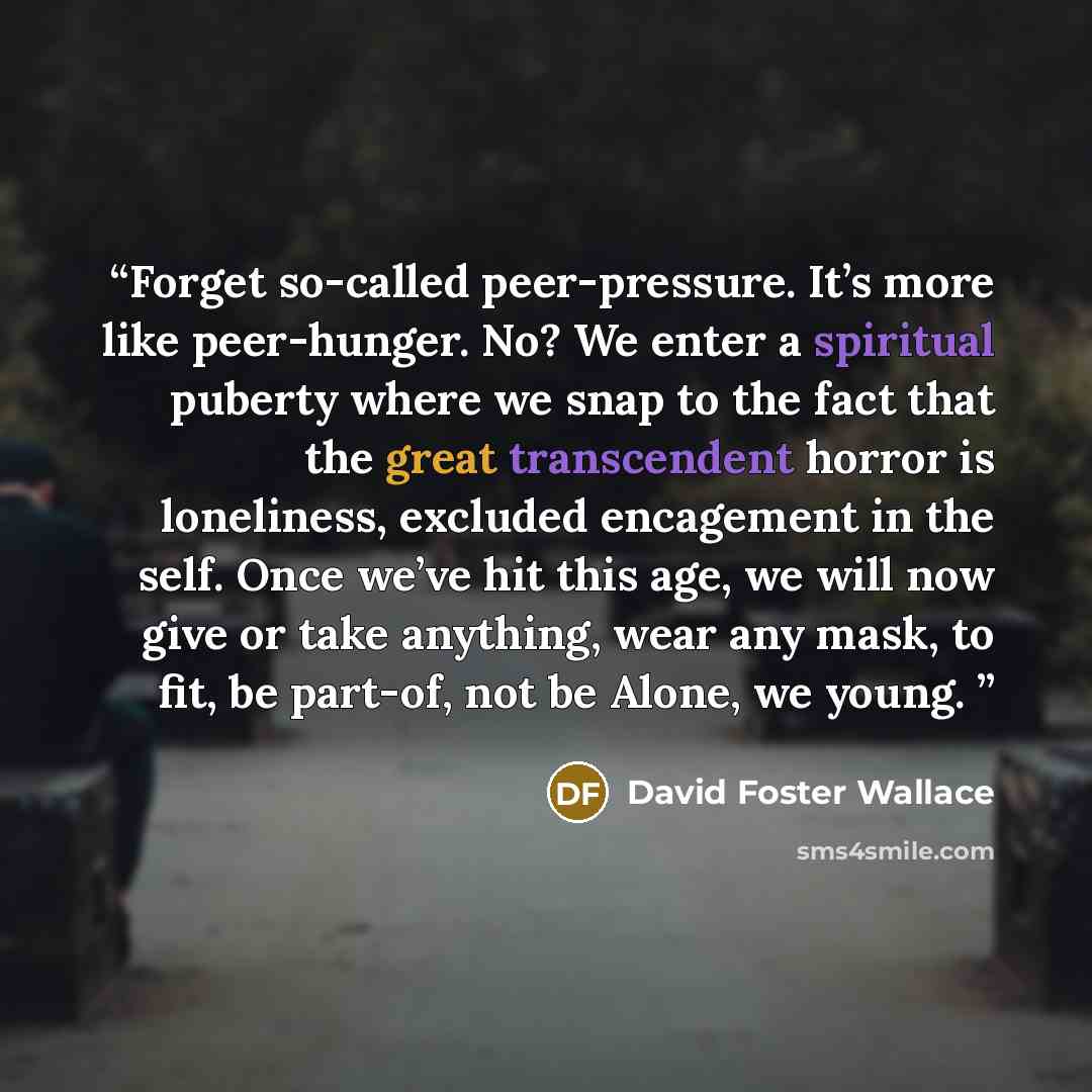 “Forget so-called peer-pressure. It’s more like peer-hunger. No? We enter a spiritual puberty where we snap to the fact that the great transcendent horror is loneliness, excluded encagement in the self. Once we’ve hit this age, we will now give or take anything, wear any mask, to fit, be part-of…” quote by David Foster Wallace