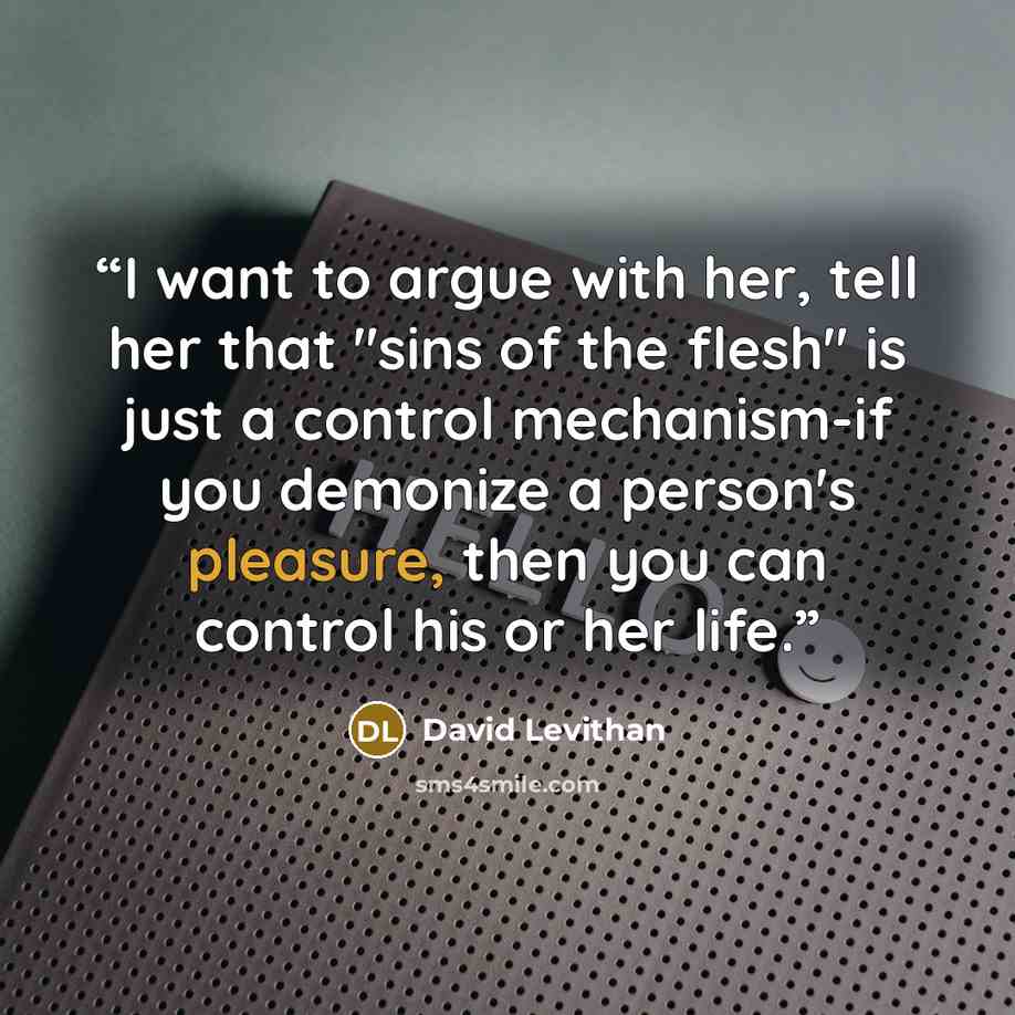 “I want to argue with her, tell her that "sins of the flesh" is just a control mechanism-if you demonize a person's pleasure, then you can control his or her life.” quote by David Levithan