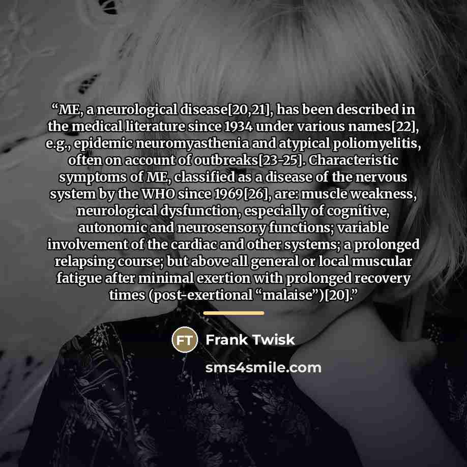 “ME, a neurological disease[20,21], has been described in the medical literature since 1934 under various names[22], e.g., epidemic neuromyasthenia and atypical poliomyelitis, often on account of outbreaks[23-25]. Characteristic symptoms of ME, classified as a disease of the nervous system by the…” quote by Frank Twisk