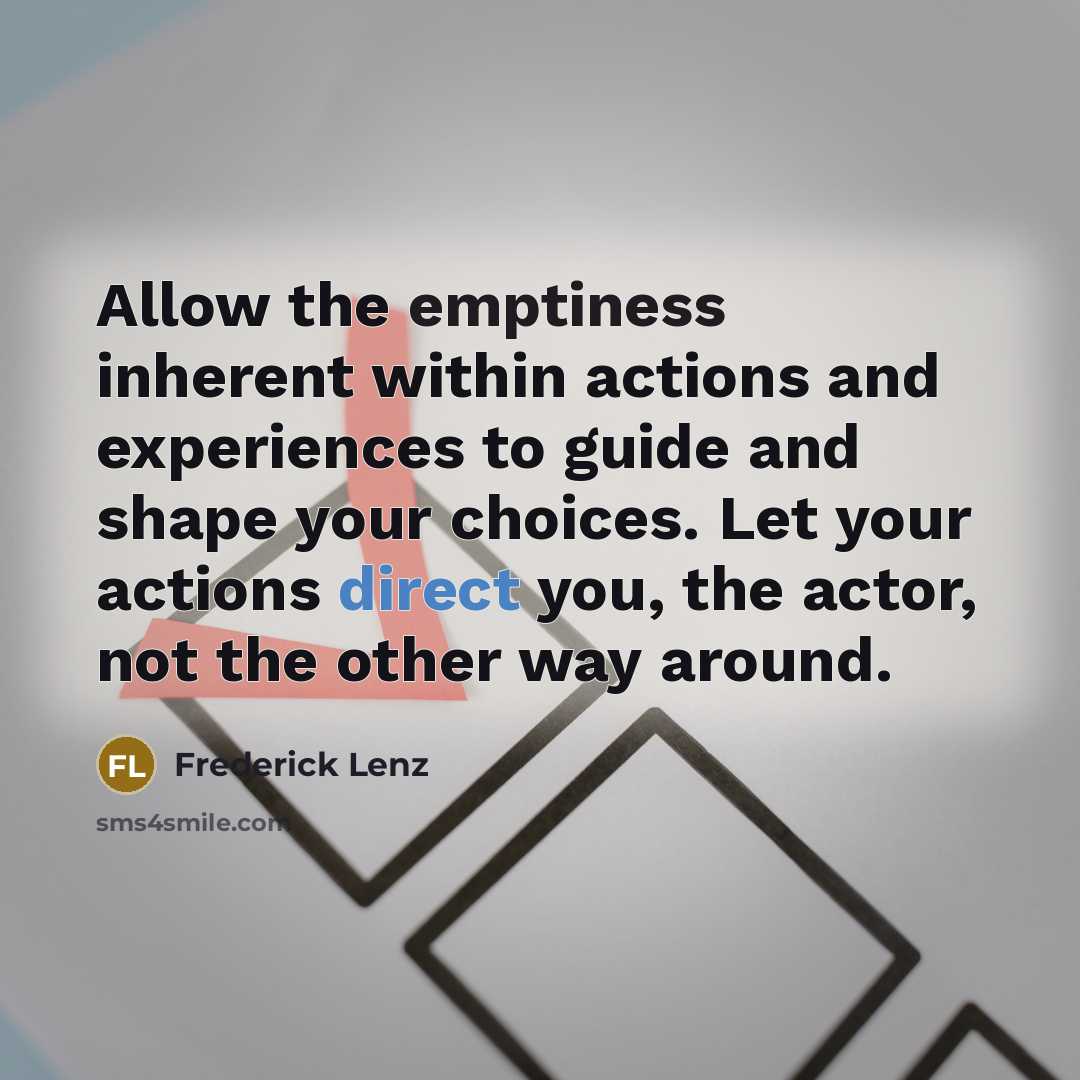 “Allow the emptiness inherent within actions and experiences to guide and shape your choices. Let your actions direct you, the actor, not the other way around.” quote by Frederick Lenz