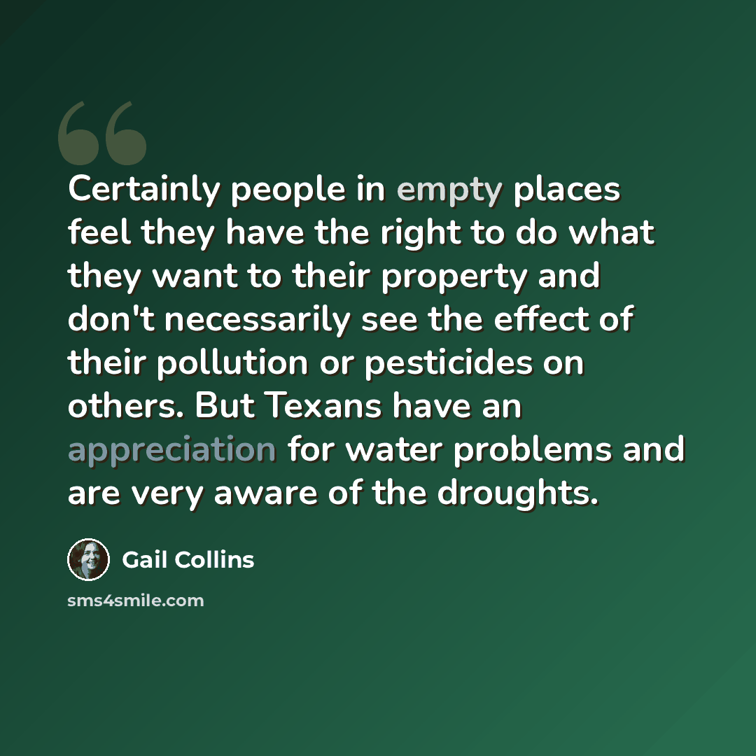 “Certainly people in empty places feel they have the right to do what they want to their property and don't necessarily see the effect of their pollution or pesticides on others. But Texans have an appreciation for water problems and are very aware of the droughts.” quote by Gail Collins