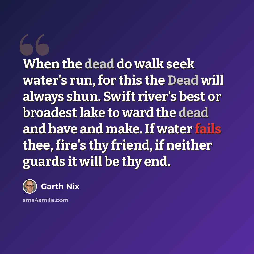 “When the dead do walk seek water's run, for this the Dead will always shun. Swift river's best or broadest lake to ward the dead and have and make. If water fails thee, fire's thy friend, if neither guards it will be thy end.” quote by Garth Nix