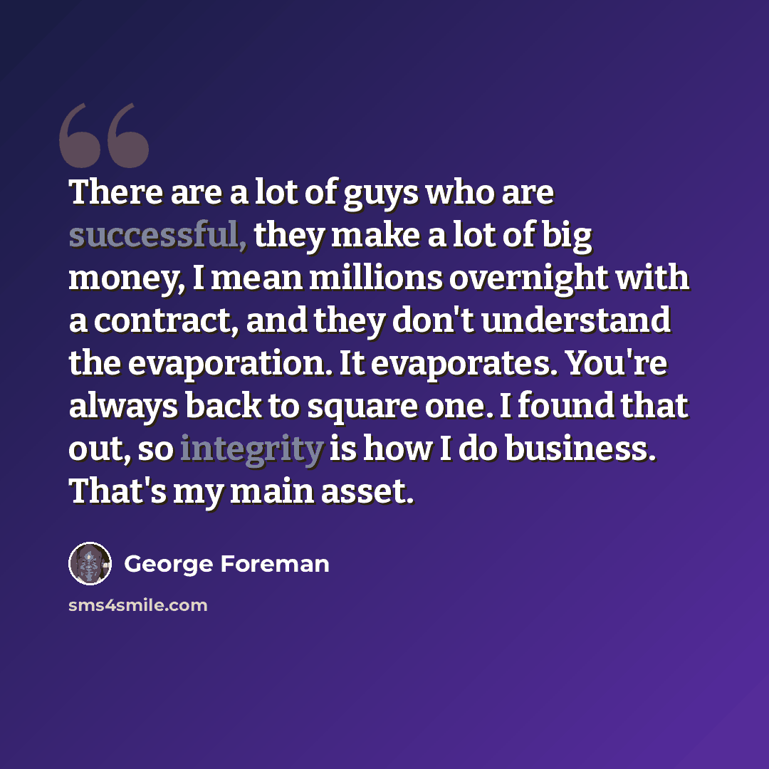 “There are a lot of guys who are successful, they make a lot of big money, I mean millions overnight with a contract, and they don't understand the evaporation. It evaporates. You're always back to square one. I found that out, so integrity is how I do business. That's my main asset.” quote by George Foreman