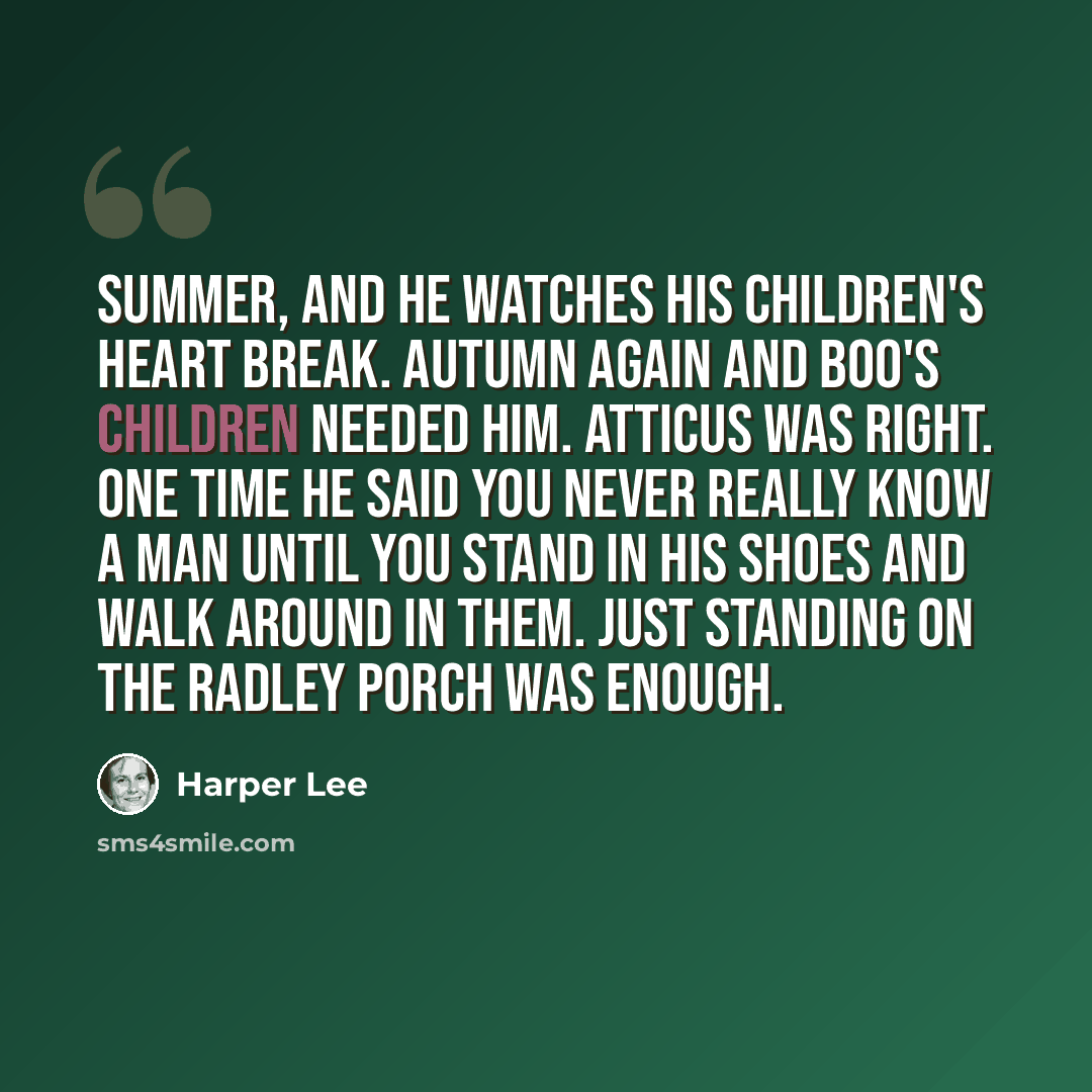 “Summer, and he watches his children's heart break. Autumn again and Boo's children needed him. Atticus was right. One time he said you never really know a man until you stand in his shoes and walk around in them. Just standing on the Radley porch was enough.” quote by Harper Lee