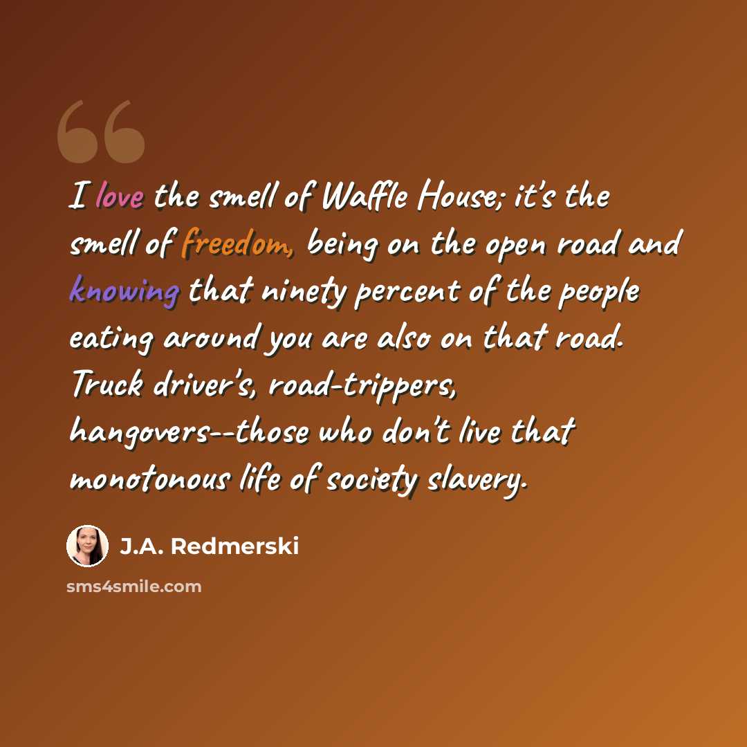 “I love the smell of Waffle House; it's the smell of freedom, being on the open road and knowing that ninety percent of the people eating around you are also on that road. Truck driver's, road-trippers, hangovers--those who don't live that monotonous life of society slavery.” quote by J.A. Redmerski