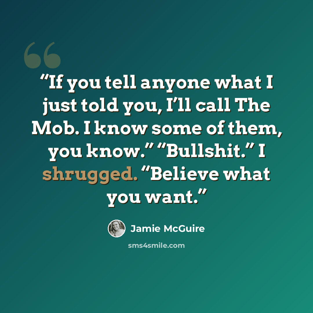 “If you tell anyone what I just told you, I’ll call The Mob. I know some of them, you know.” “Bullshit.” I shrugged. “Believe what you want.” quote by Jamie McGuire