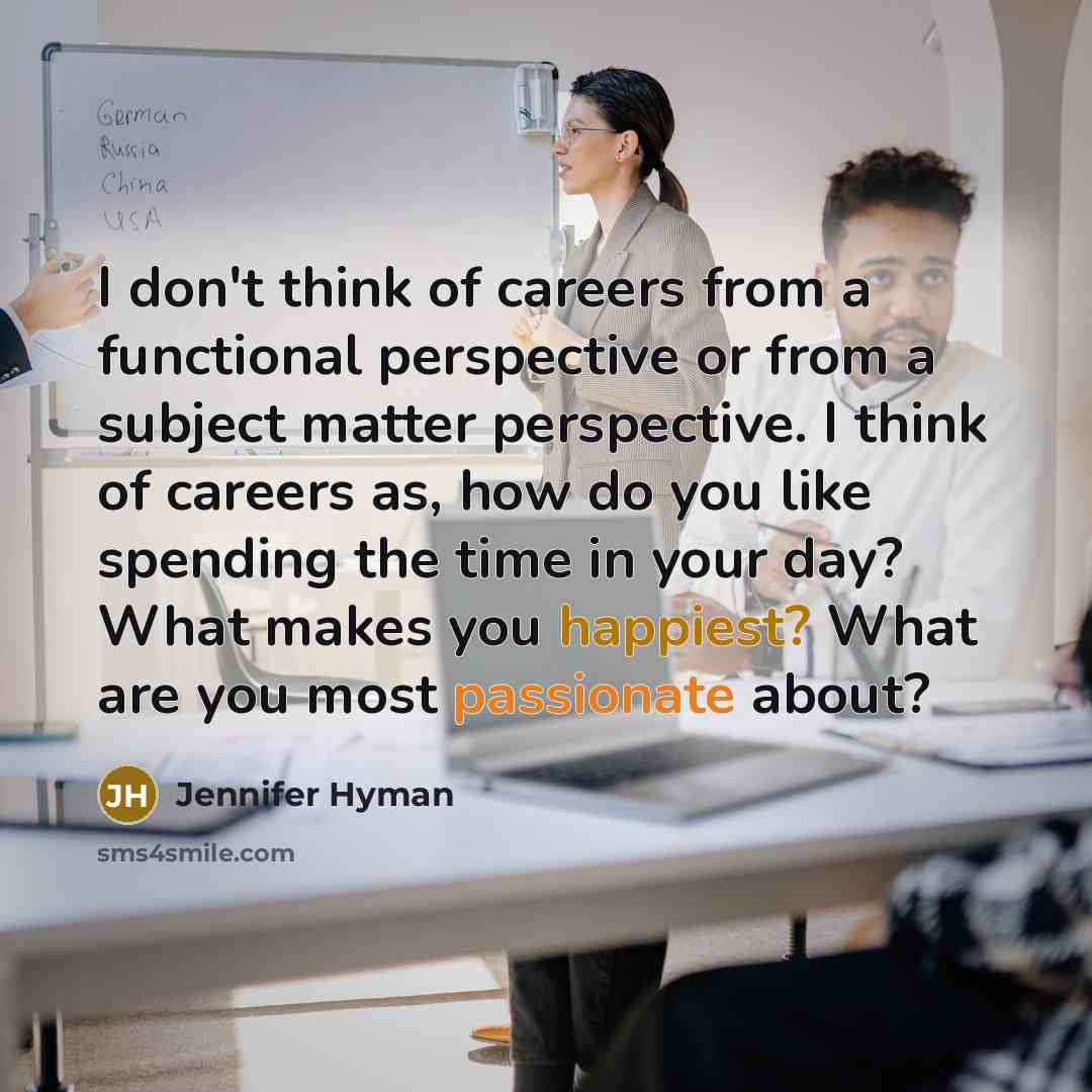 “I don't think of careers from a functional perspective or from a subject matter perspective. I think of careers as, how do you like spending the time in your day? What makes you happiest? What are you most passionate about?” quote by Jennifer Hyman