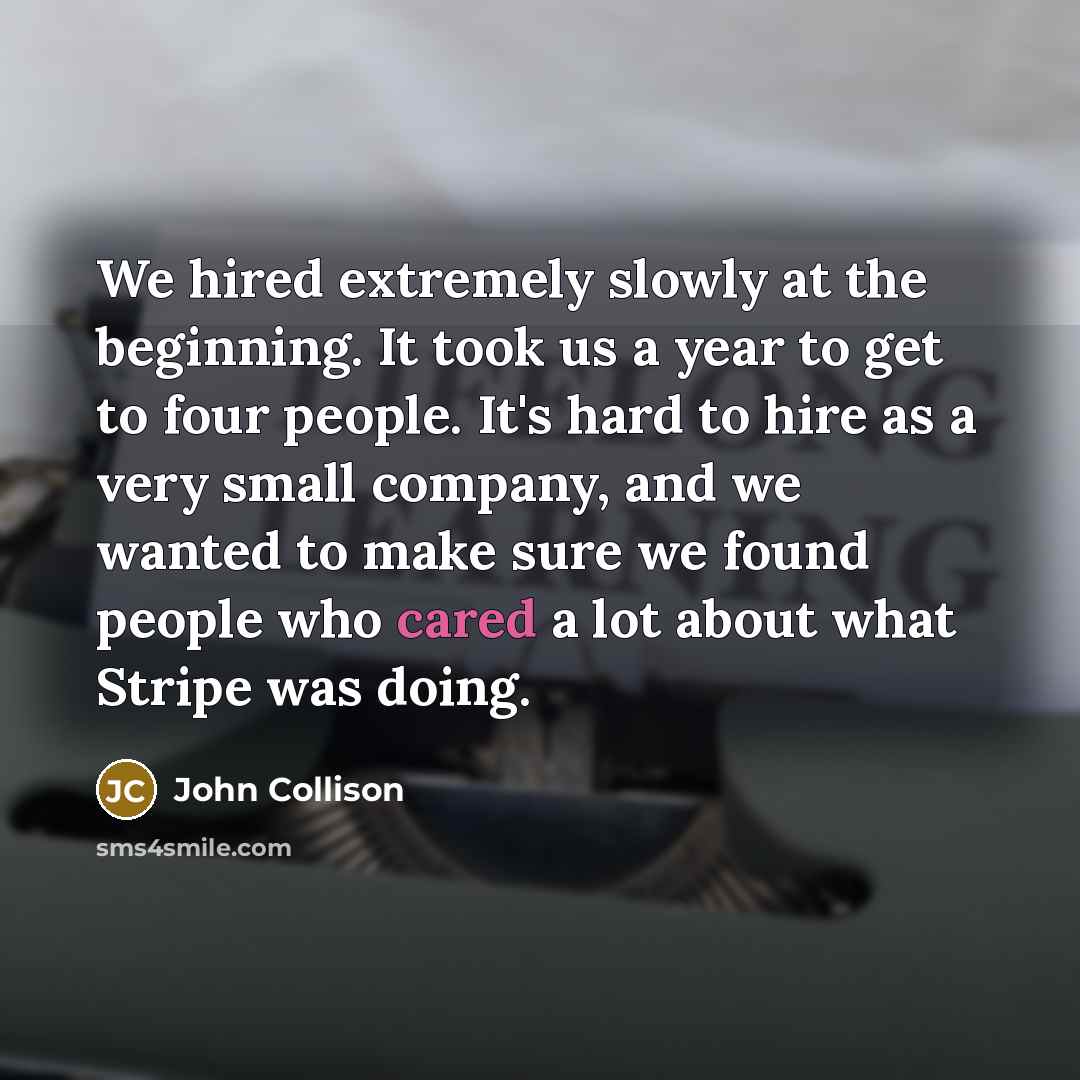 “We hired extremely slowly at the beginning. It took us a year to get to four people. It's hard to hire as a very small company, and we wanted to make sure we found people who cared a lot about what Stripe was doing.” quote by John Collison