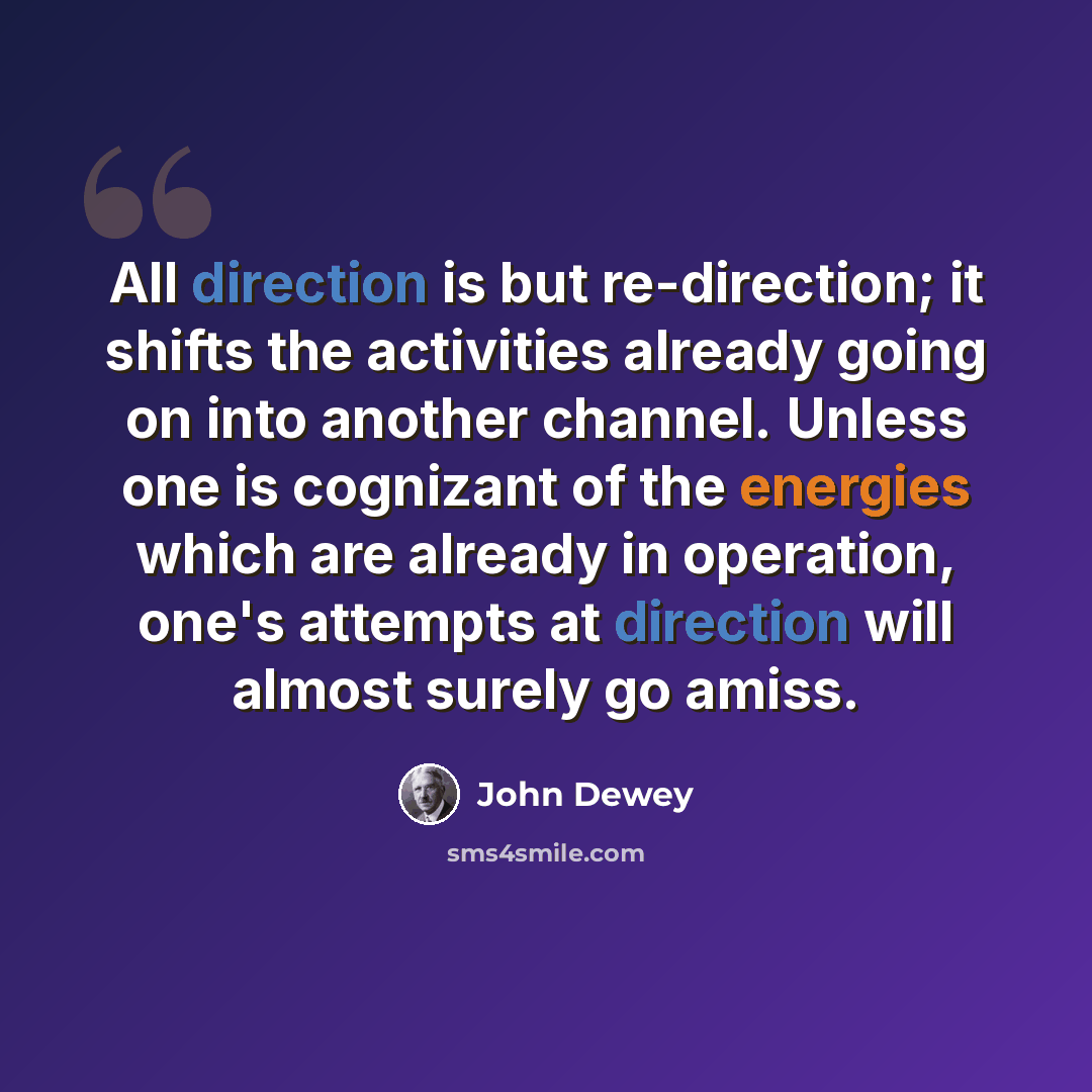 “All direction is but re-direction; it shifts the activities already going on into another channel. Unless one is cognizant of the energies which are already in operation, one's attempts at direction will almost surely go amiss.” quote by John Dewey