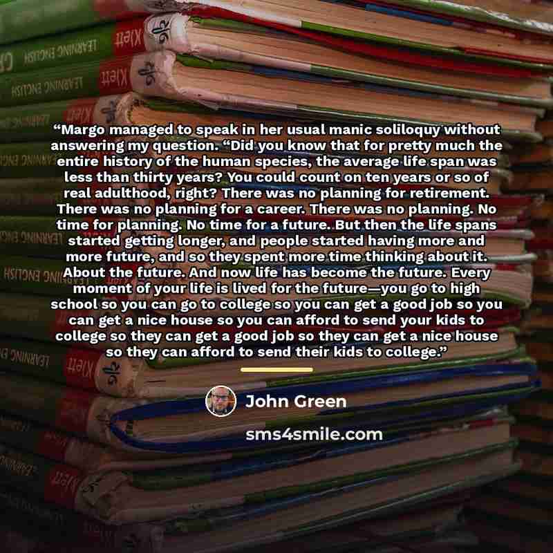 “Margo managed to speak in her usual manic soliloquy without answering my question. “Did you know that for pretty much the entire history of the human species, the average life span was less than thirty years? You could count on ten years or so of real adulthood, right? There was no planning for…” quote by John Green