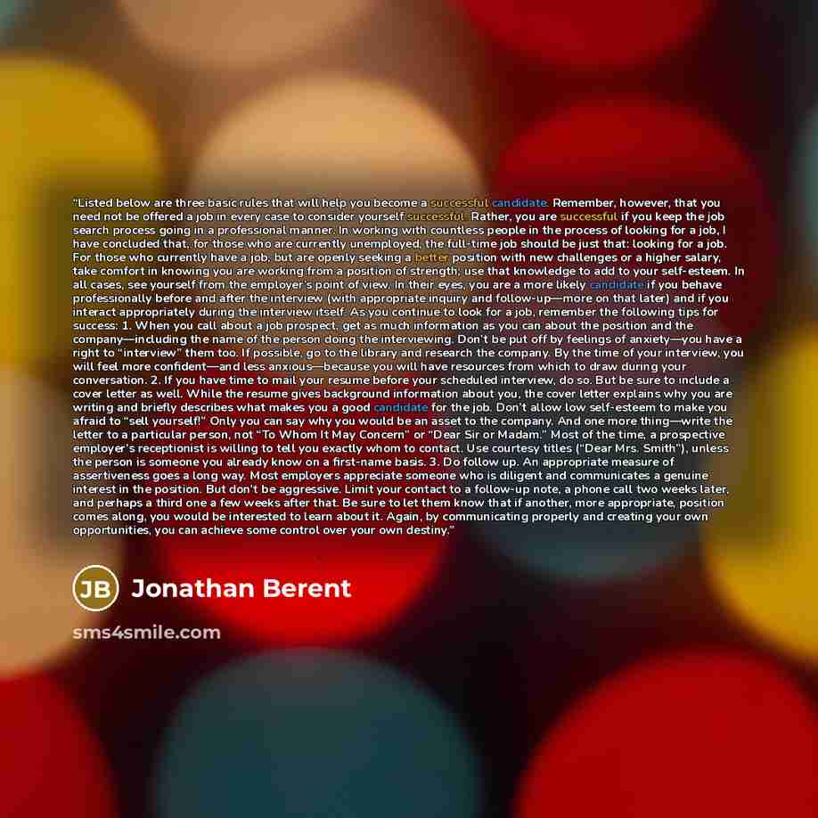 “Listed below are three basic rules that will help you become a successful candidate. Remember, however, that you need not be offered a job in every case to consider yourself successful. Rather, you are successful if you keep the job search process going in a professional manner. In working with…” quote by Jonathan Berent