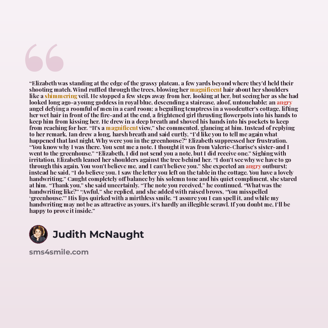 “Elizabeth was standing at the edge of the grassy plateau, a few yards beyond where they’d held their shooting match. Wind ruffled through the trees, blowing her magnificent hair about her shoulders like a shimmering veil. He stopped a few steps away from her, looking at her, but seeing her as she…” quote by Judith McNaught