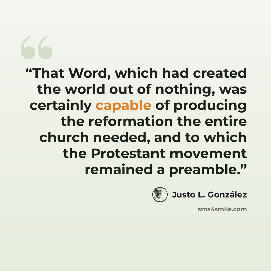 “That Word, which had created the world out of nothing, was certainly capable of producing the reformation the entire church needed, and to which the Protestant movement remained a preamble.” quote by Justo L. González