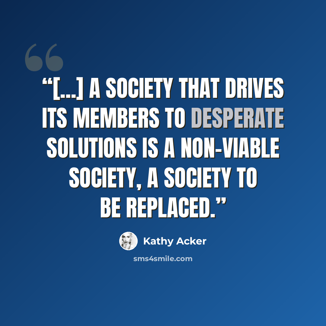 “[...] A society that drives its members to desperate solutions is a non-viable society, a society to be replaced.” quote by Kathy Acker
