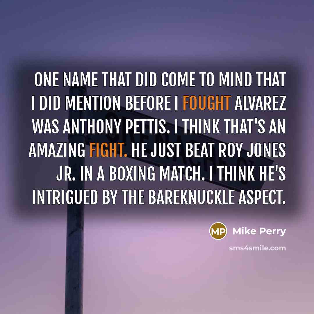 “One name that did come to mind that I did mention before I fought Alvarez was Anthony Pettis. I think that's an amazing fight. He just beat Roy Jones Jr. in a boxing match. I think he's intrigued by the bareknuckle aspect.” quote by Mike Perry