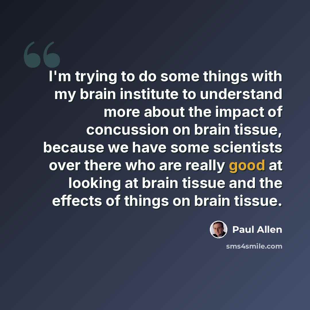 “I'm trying to do some things with my brain institute to understand more about the impact of concussion on brain tissue, because we have some scientists over there who are really good at looking at brain tissue and the effects of things on brain tissue.” quote by Paul Allen