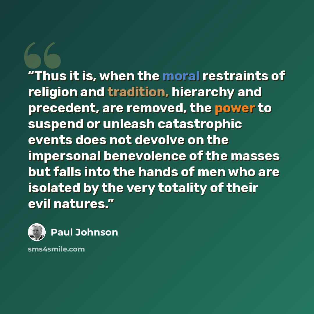 “Thus it is, when the moral restraints of religion and tradition, hierarchy and precedent, are removed, the power to suspend or unleash catastrophic events does not devolve on the impersonal benevolence of the masses but falls into the hands of men who are isolated by the very totality of their…” quote by Paul Johnson