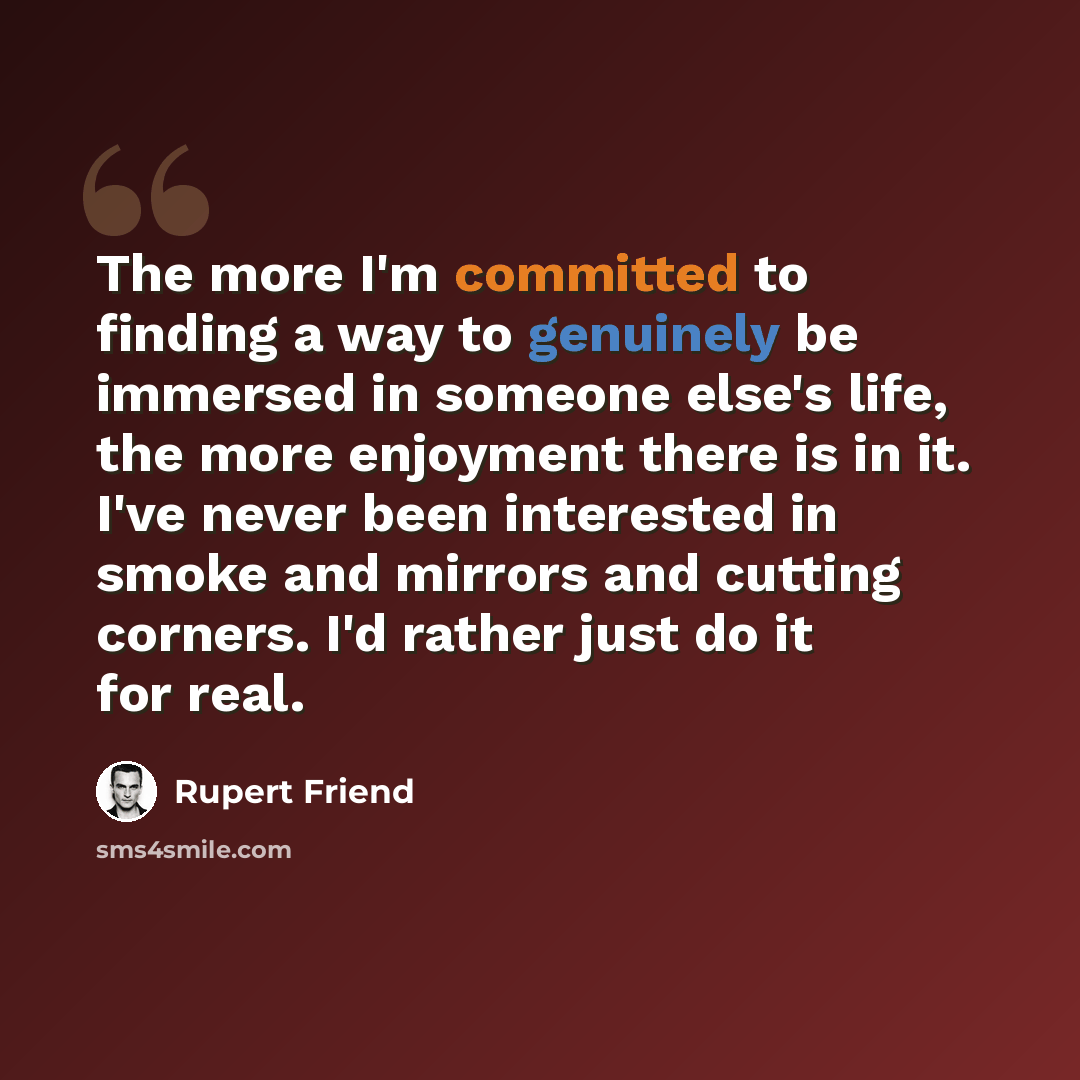 “The more I'm committed to finding a way to genuinely be immersed in someone else's life, the more enjoyment there is in it. I've never been interested in smoke and mirrors and cutting corners. I'd rather just do it for real.” quote by Rupert Friend