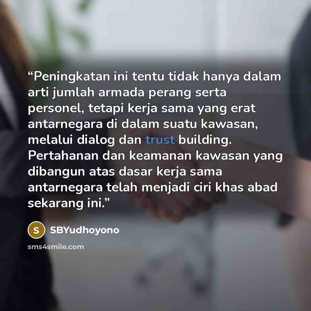 “Peningkatan ini tentu tidak hanya dalam arti jumlah armada perang serta personel, tetapi kerja sama yang erat antarnegara di dalam suatu kawasan, melalui dialog dan trust building. Pertahanan dan keamanan kawasan yang dibangun atas dasar kerja sama antarnegara telah menjadi ciri khas abad sekarang…” quote by SBYudhoyono