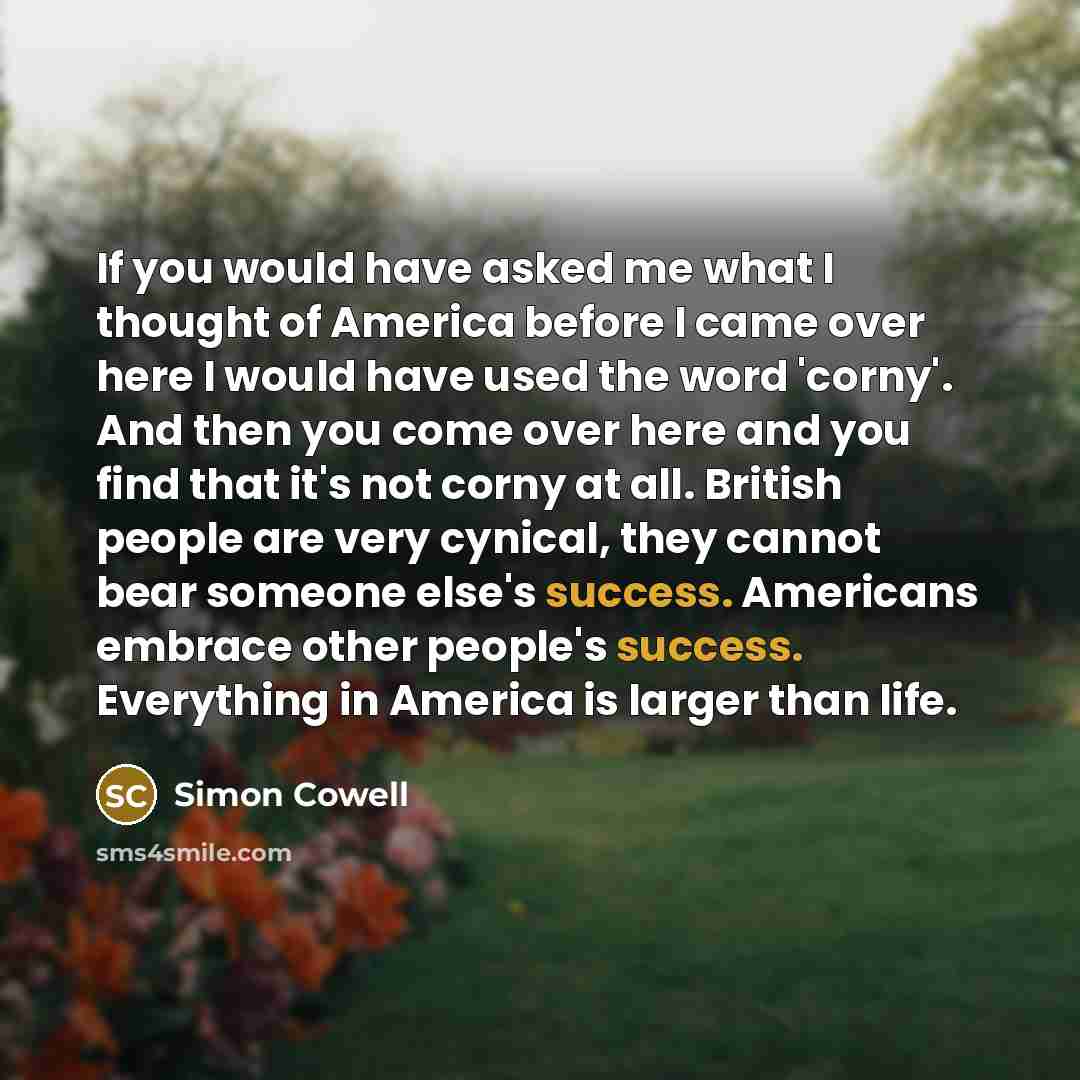 “If you would have asked me what I thought of America before I came over here I would have used the word 'corny'. And then you come over here and you find that it's not corny at all. British people are very cynical, they cannot bear someone else's success. Americans embrace other people's success…” quote by Simon Cowell