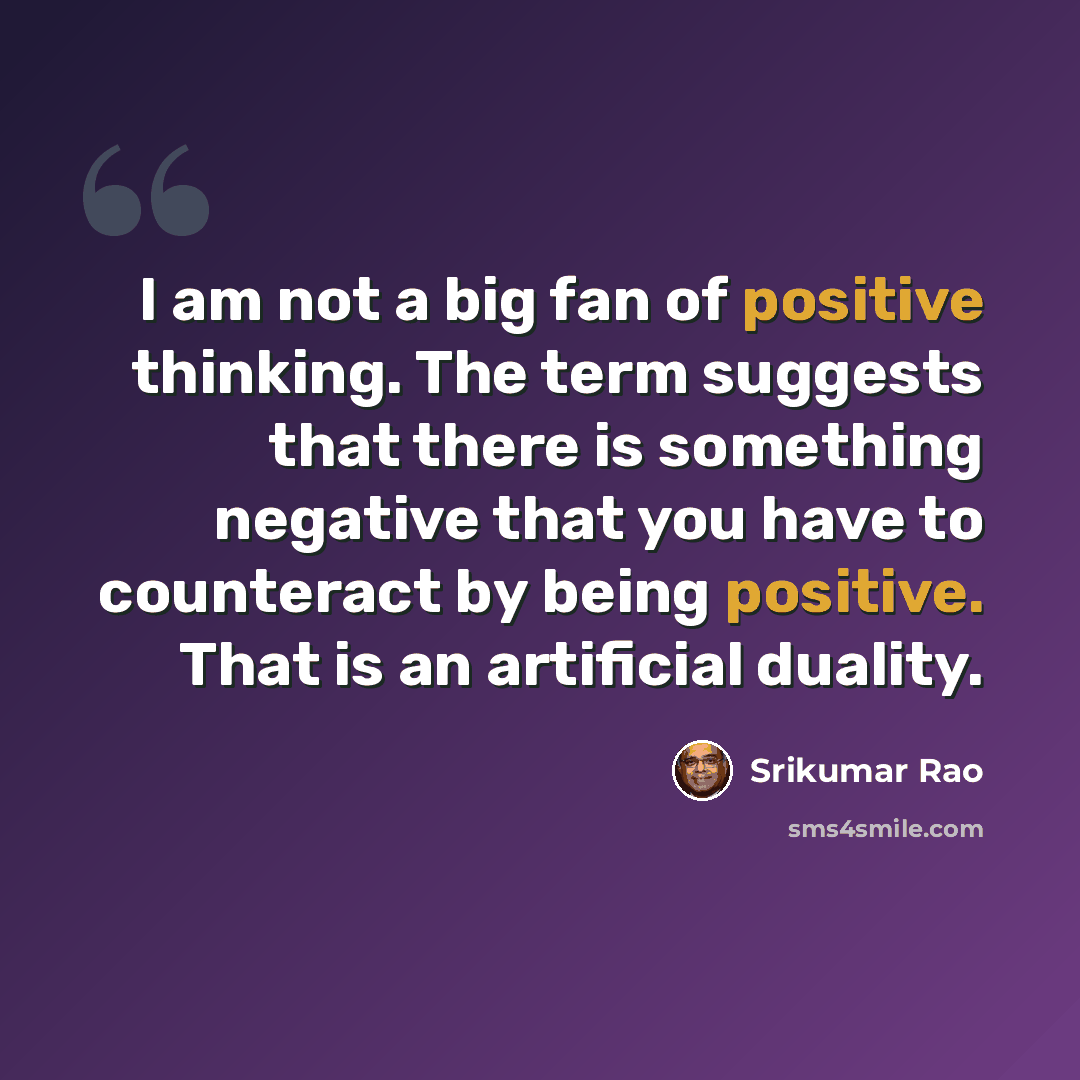“I am not a big fan of positive thinking. The term suggests that there is something negative that you have to counteract by being positive. That is an artificial duality.” quote by Srikumar Rao