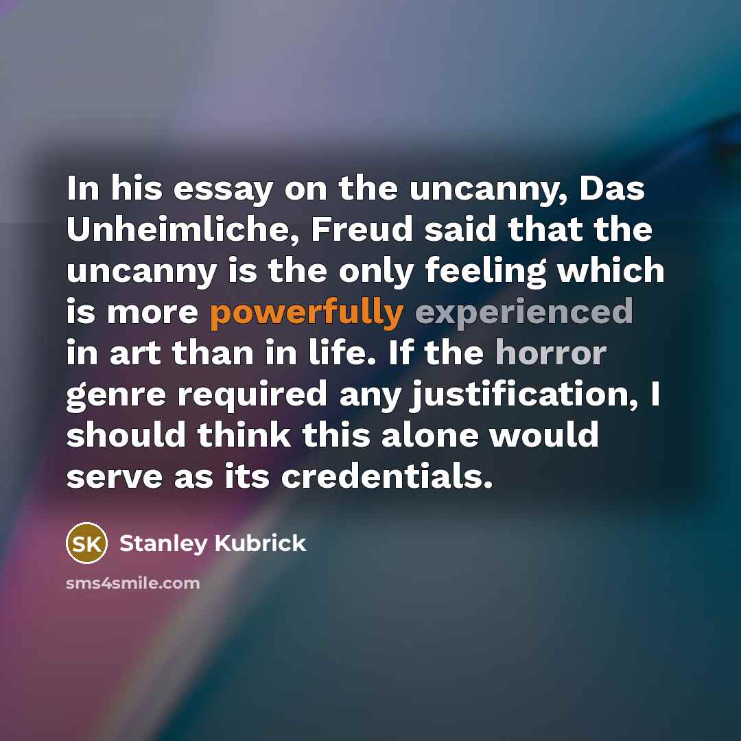 “In his essay on the uncanny, Das Unheimliche, Freud said that the uncanny is the only feeling which is more powerfully experienced in art than in life. If the horror genre required any justification, I should think this alone would serve as its credentials.” quote by Stanley Kubrick