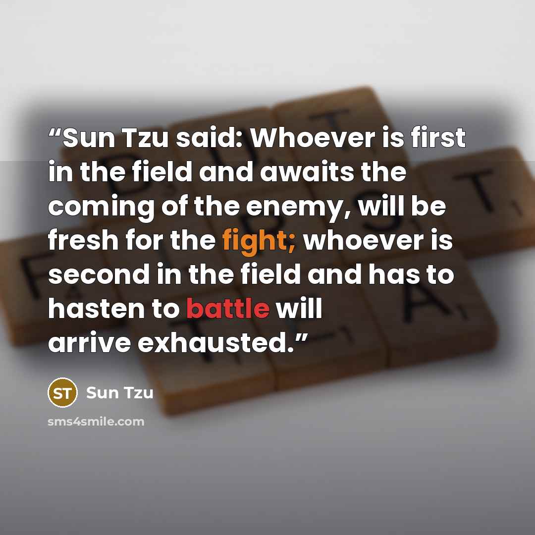 “Sun Tzu said: Whoever is first in the field and awaits the coming of the enemy, will be fresh for the fight; whoever is second in the field and has to hasten to battle will arrive exhausted.” quote by Sun Tzu