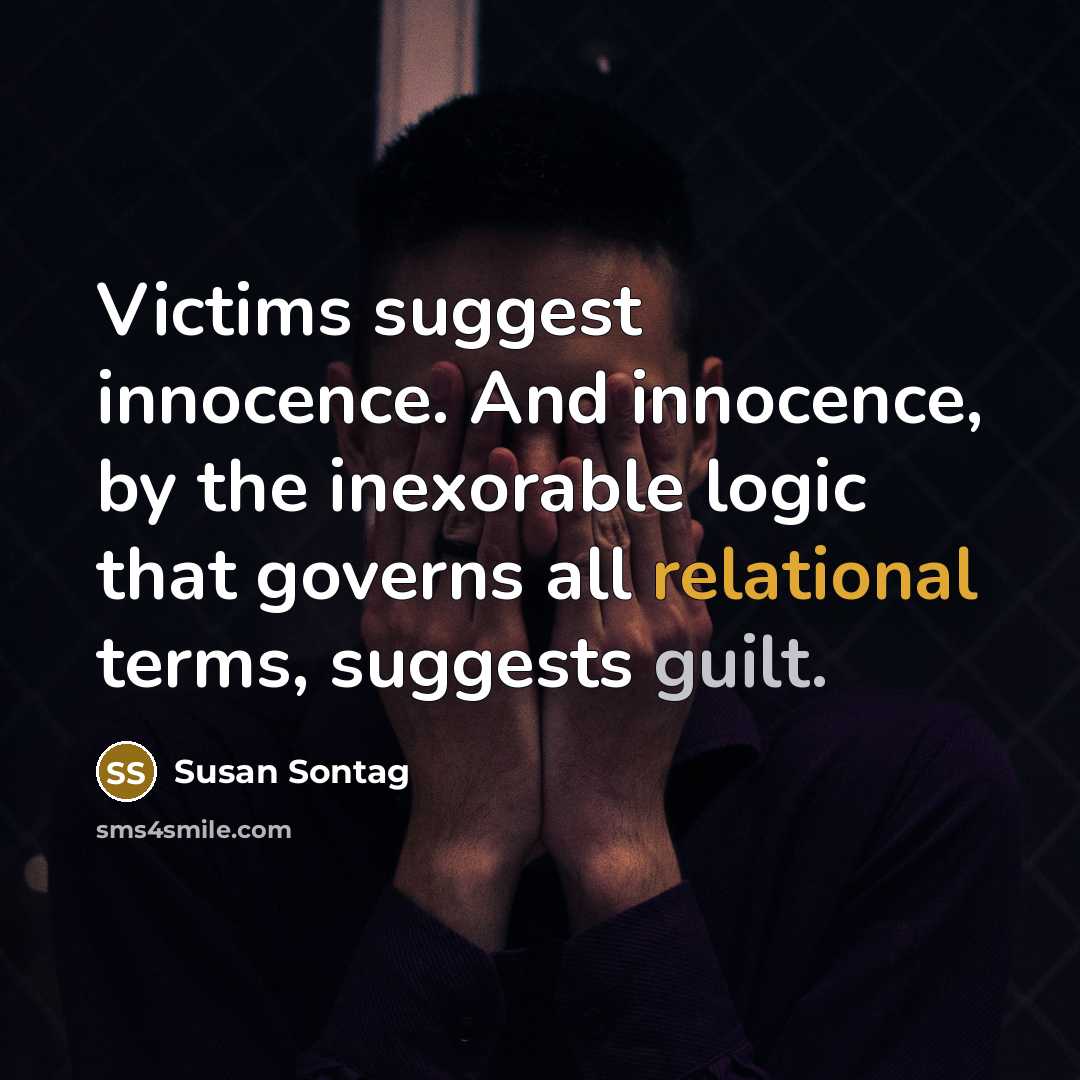 “Victims suggest innocence. And innocence, by the inexorable logic that governs all relational terms, suggests guilt.” quote by Susan Sontag