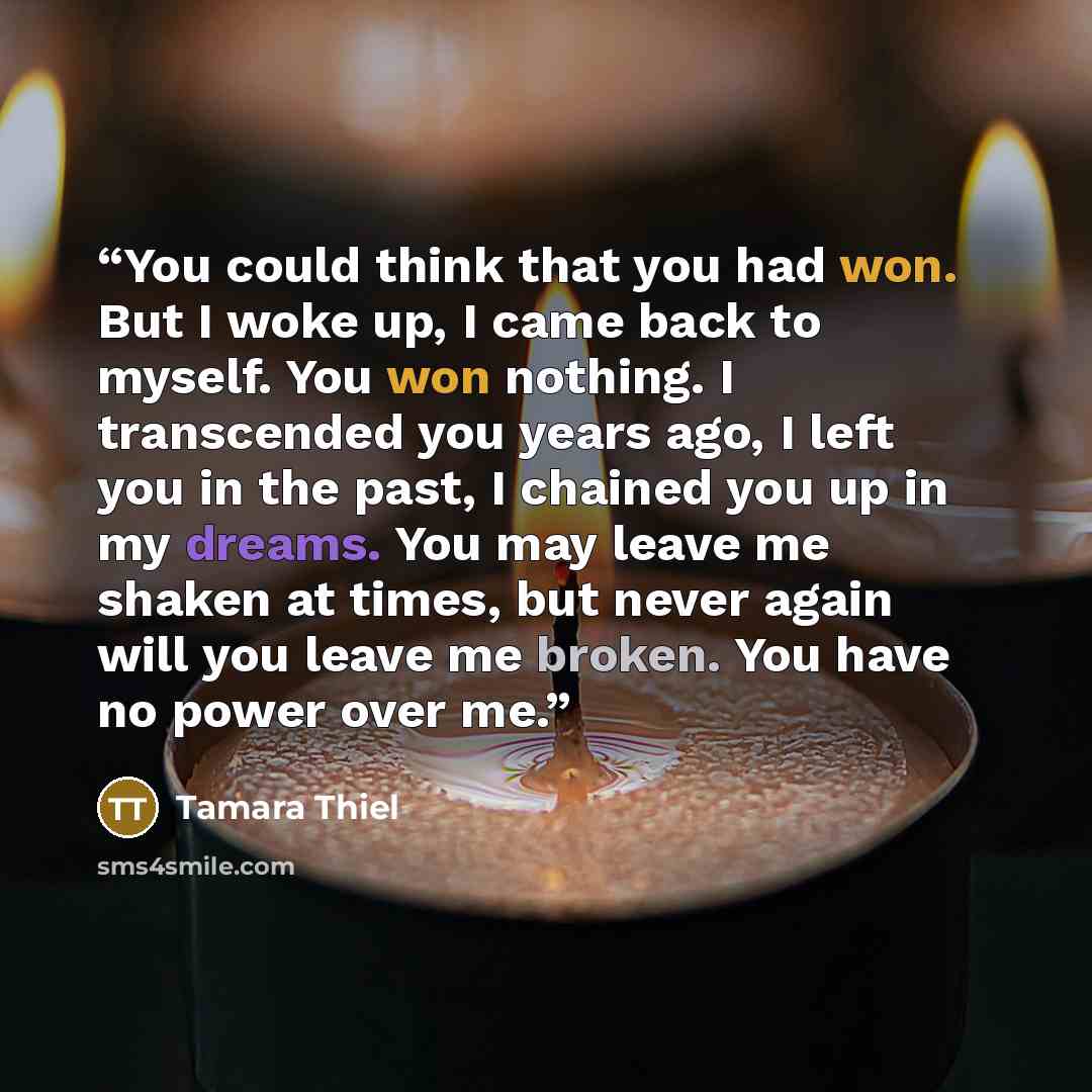 “You could think that you had won. But I woke up, I came back to myself. You won nothing. I transcended you years ago, I left you in the past, I chained you up in my dreams. You may leave me shaken at times, but never again will you leave me broken. You have no power over me.” quote by Tamara Thiel