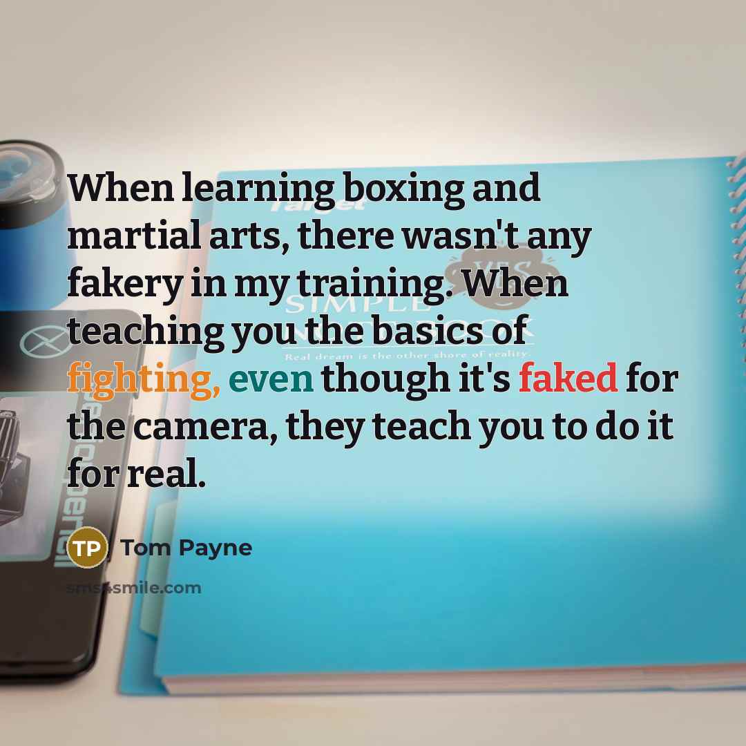 “When learning boxing and martial arts, there wasn't any fakery in my training. When teaching you the basics of fighting, even though it's faked for the camera, they teach you to do it for real.” quote by Tom Payne