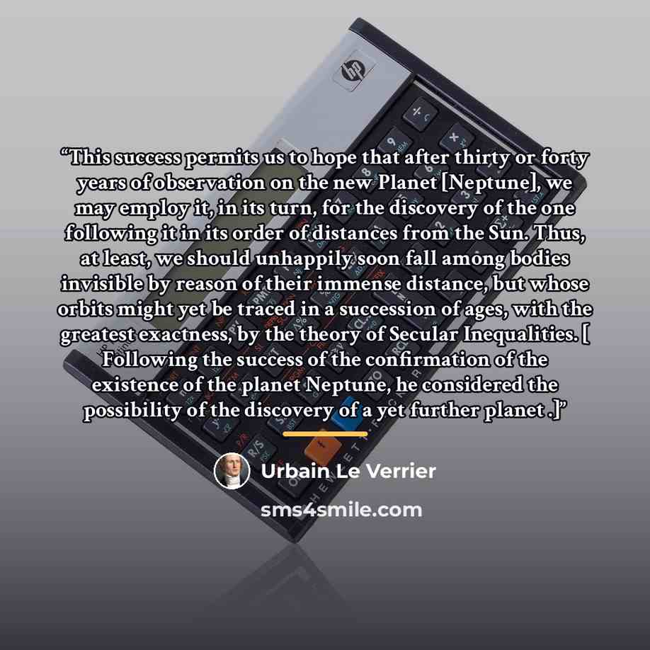 “This success permits us to hope that after thirty or forty years of observation on the new Planet [Neptune], we may employ it, in its turn, for the discovery of the one following it in its order of distances from the Sun. Thus, at least, we should unhappily soon fall among bodies invisible by…” quote by Urbain Le Verrier