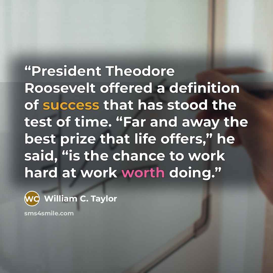 “President Theodore Roosevelt offered a definition of success that has stood the test of time. “Far and away the best prize that life offers,” he said, “is the chance to work hard at work worth doing.” quote by William C. Taylor