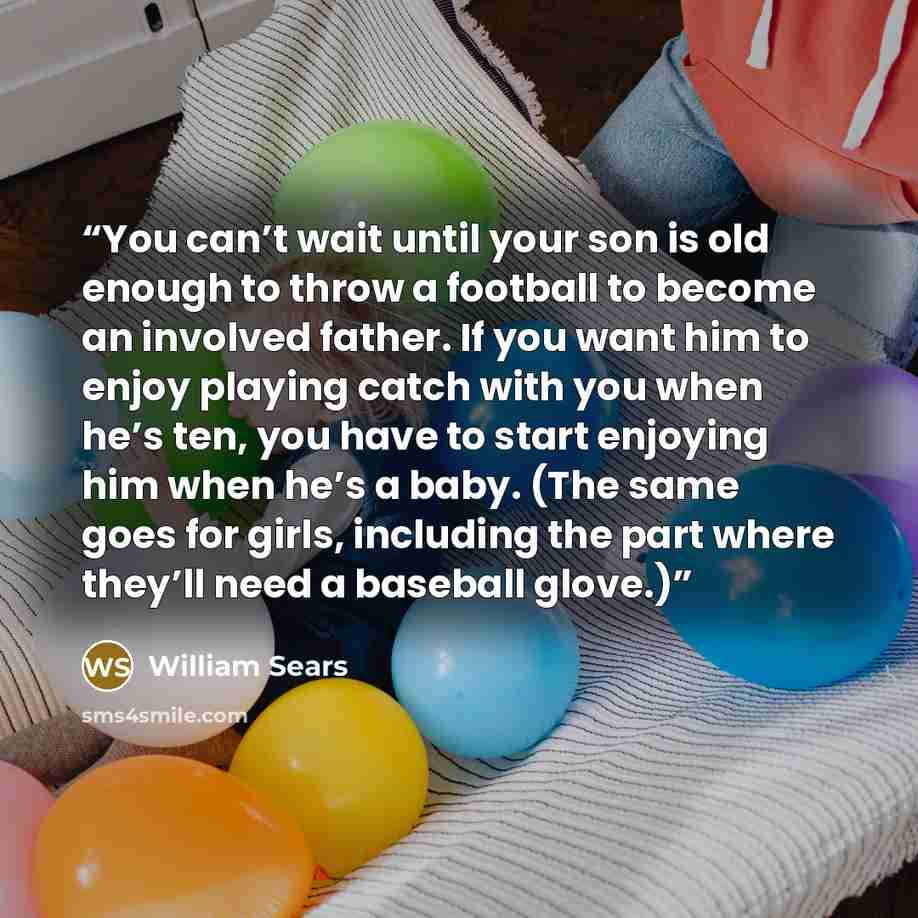 “You can’t wait until your son is old enough to throw a football to become an involved father. If you want him to enjoy playing catch with you when he’s ten, you have to start enjoying him when he’s a baby. (The same goes for girls, including the part where they’ll need a baseball glove.)” quote by William Sears