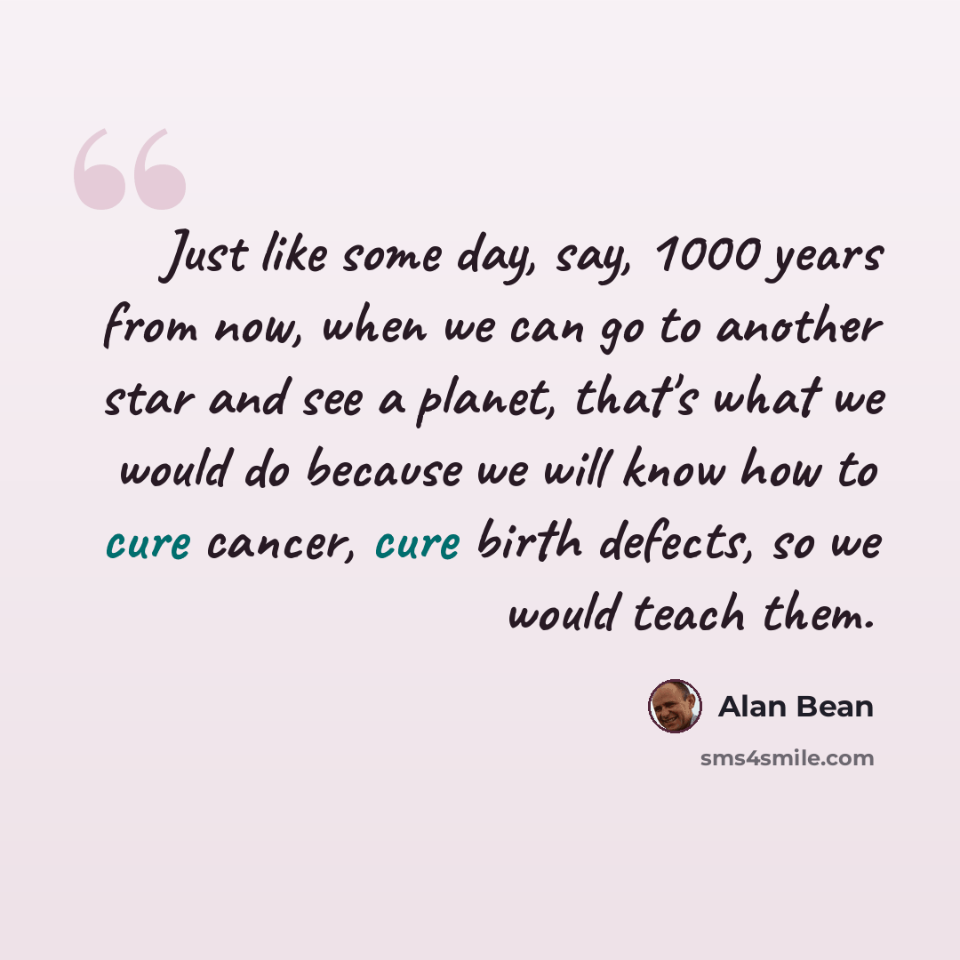 “Just like some day, say, 1000 years from now, when we can go to another star and see a planet, that's what we would do because we will know how to cure cancer, cure birth defects, so we would teach them.” quote by Alan Bean