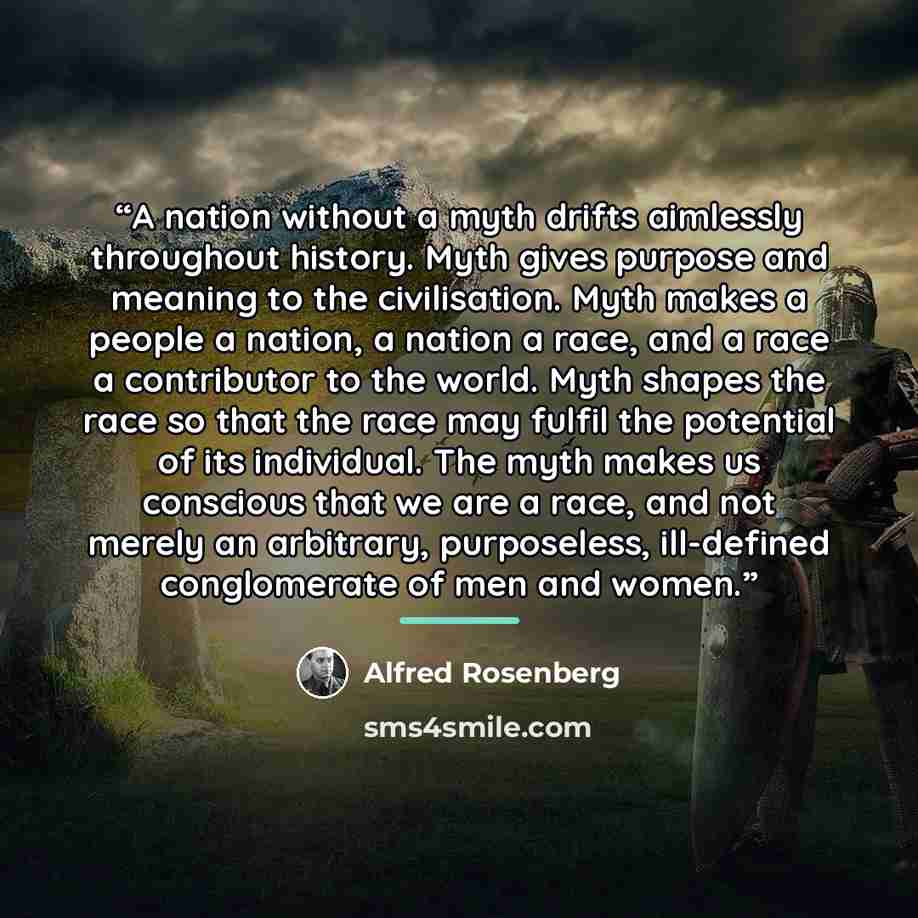 “A nation without a myth drifts aimlessly throughout history. Myth gives purpose and meaning to the civilisation. Myth makes a people a nation, a nation a race, and a race a contributor to the world. Myth shapes the race so that the race may fulfil the potential of its individual. The myth makes us…” quote by Alfred Rosenberg