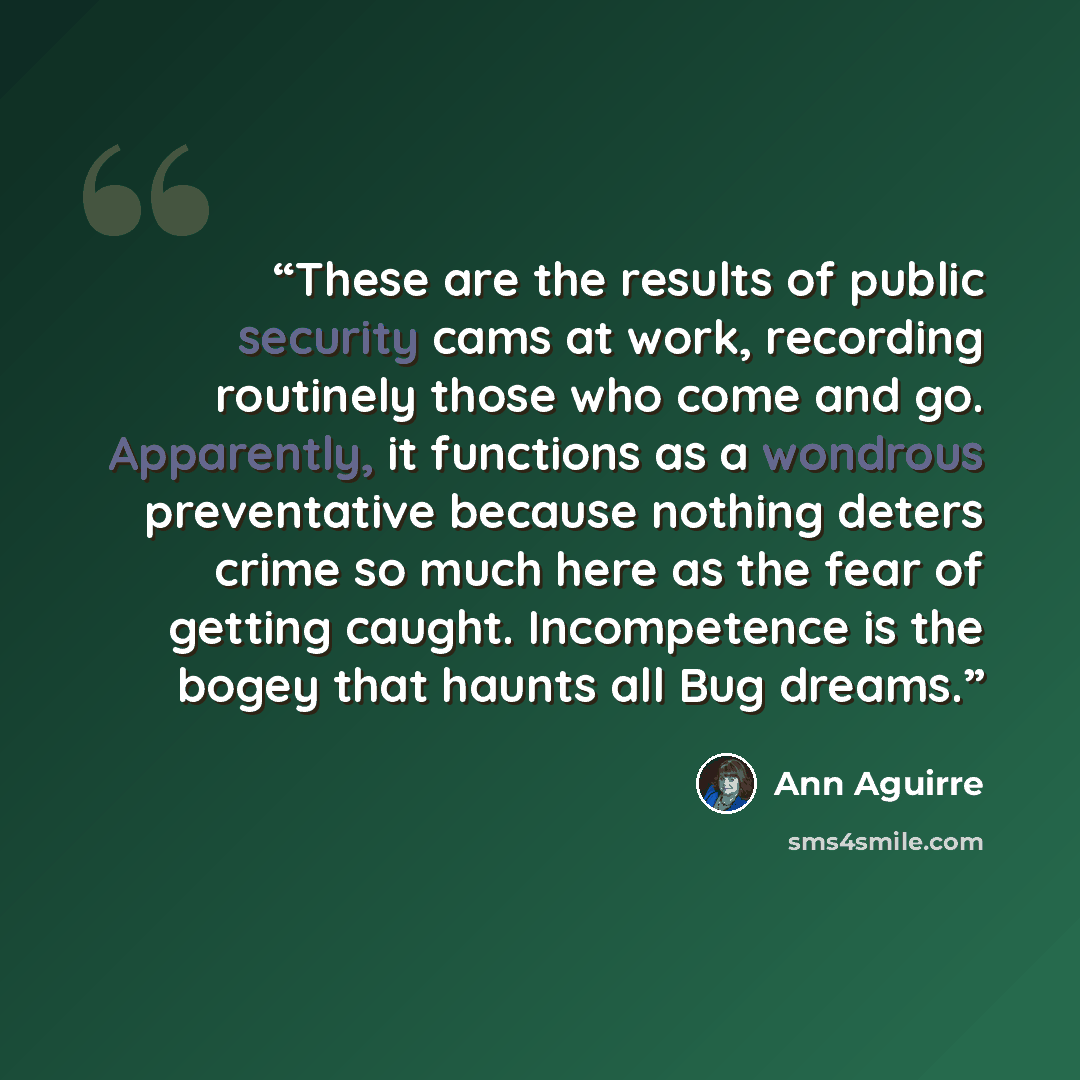 “These are the results of public security cams at work, recording routinely those who come and go. Apparently, it functions as a wondrous preventative because nothing deters crime so much here as the fear of getting caught. Incompetence is the bogey that haunts all Bug dreams.” quote by Ann Aguirre