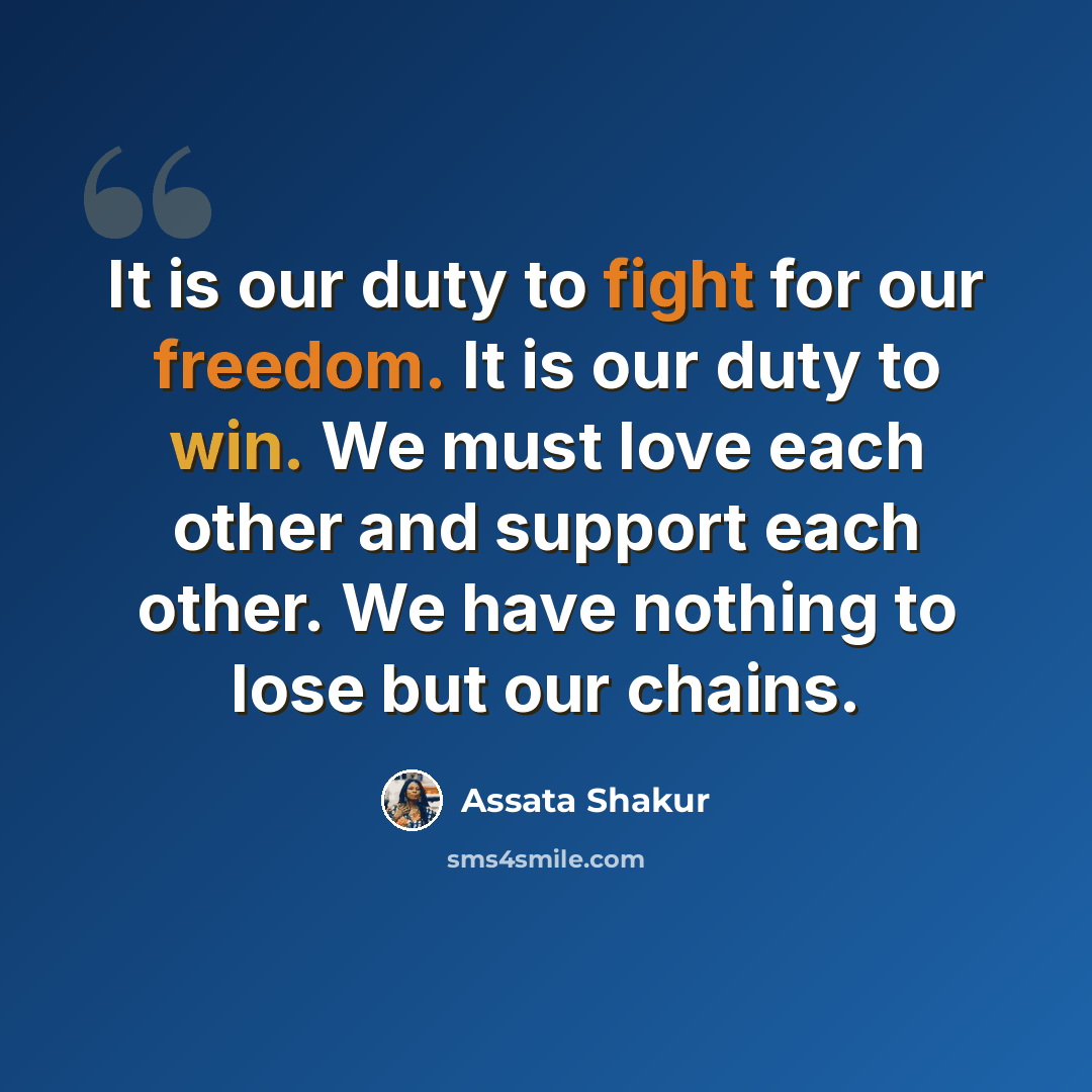 “It is our duty to fight for our freedom. It is our duty to win. We must love each other and support each other. We have nothing to lose but our chains.” quote by Assata Shakur