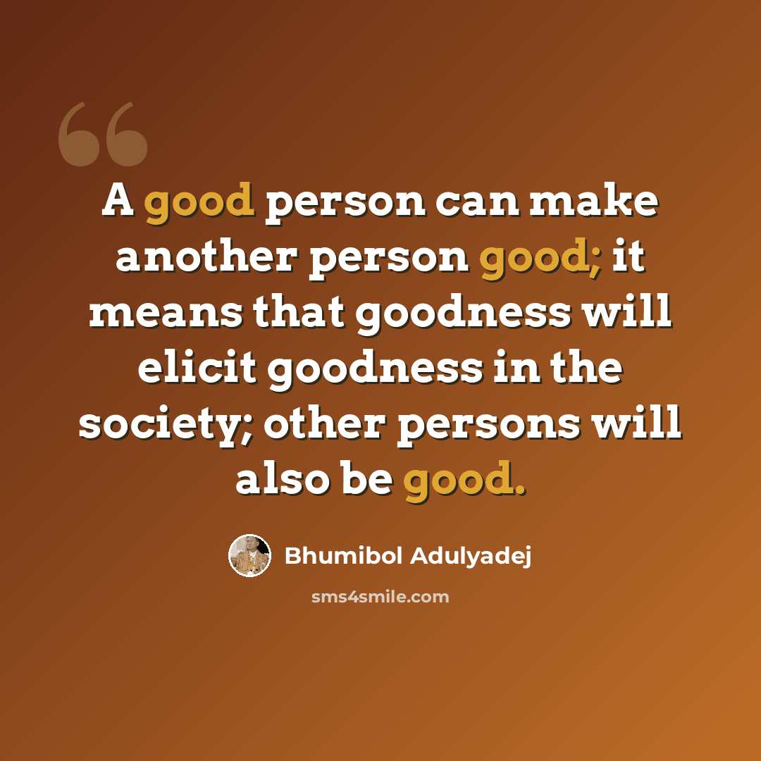 “A good person can make another person good; it means that goodness will elicit goodness in the society; other persons will also be good.” quote by Bhumibol Adulyadej