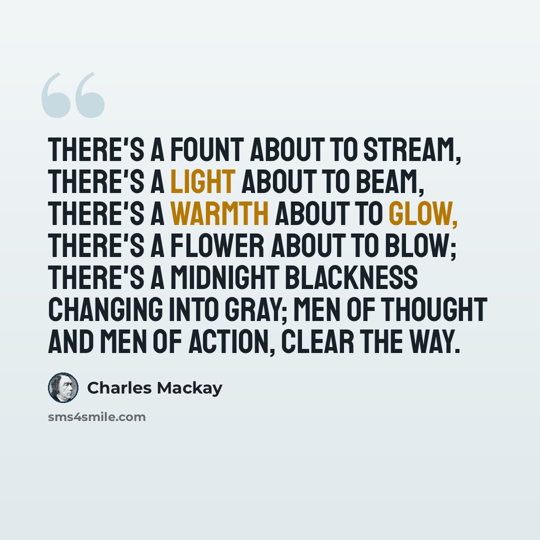 “There's a fount about to stream, There's a light about to beam, There's a warmth about to glow, There's a flower about to blow; There's a midnight blackness changing Into gray; Men of thought and men of action, Clear the way.” quote by Charles Mackay